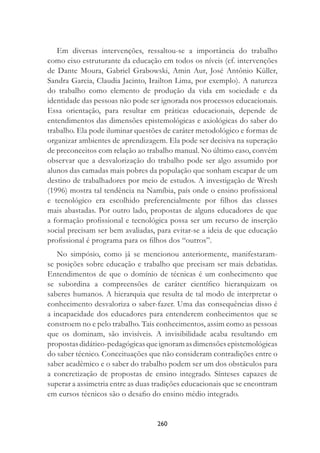 260
Em diversas intervenções, ressaltou-se a importância do trabalho
como eixo estruturante da educação em todos os níveis (cf. intervenções
de Dante Moura, Gabriel Grabowski, Amin Aur, José Antônio Küller,
Sandra Garcia, Claudia Jacinto, Irailton Lima, por exemplo). A natureza
do trabalho como elemento de produção da vida em sociedade e da
identidade das pessoas não pode ser ignorada nos processos educacionais.
Essa orientação, para resultar em práticas educacionais, depende de
entendimentos das dimensões epistemológicas e axiológicas do saber do
trabalho. Ela pode iluminar questões de caráter metodológico e formas de
organizar ambientes de aprendizagem. Ela pode ser decisiva na superação
de preconceitos com relação ao trabalho manual. No último caso, convém
observar que a desvalorização do trabalho pode ser algo assumido por
alunos das camadas mais pobres da população que sonham escapar de um
destino de trabalhadores por meio de estudos. A investigação de Wresh
(1996) mostra tal tendência na Namíbia, país onde o ensino proﬁssional
e tecnológico era escolhido preferencialmente por ﬁlhos das classes
mais abastadas. Por outro lado, propostas de alguns educadores de que
a formação proﬁssional e tecnológica possa ser um recurso de inserção
social precisam ser bem avaliadas, para evitar-se a ideia de que educação
proﬁssional é programa para os ﬁlhos dos “outros”.
No simpósio, como já se mencionou anteriormente, manifestaram-
se posições sobre educação e trabalho que precisam ser mais debatidas.
Entendimentos de que o domínio de técnicas é um conhecimento que
se subordina a compreensões de caráter cientíﬁco hierarquizam os
saberes humanos. A hierarquia que resulta de tal modo de interpretar o
conhecimento desvaloriza o saber-fazer. Uma das consequências disso é
a incapacidade dos educadores para entenderem conhecimentos que se
constroem no e pelo trabalho. Tais conhecimentos, assim como as pessoas
que os dominam, são invisíveis. A invisibilidade acaba resultando em
propostasdidático-pedagógicasqueignoramasdimensõesepistemológicas
do saber técnico. Conceituações que não consideram contradições entre o
saber acadêmico e o saber do trabalho podem ser um dos obstáculos para
a concretização de propostas de ensino integrado. Sínteses capazes de
superar a assimetria entre as duas tradições educacionais que se encontram
em cursos técnicos são o desaﬁo do ensino médio integrado.
 