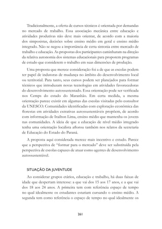 261
Tradicionalmente, a oferta de cursos técnicos é orientada por demandas
no mercado de trabalho. Essa associação mecânica entre educação e
atividades produtivas não deve mais orientar, de acordo com a maioria
dos simposistas, decisões sobre ensino médio em geral e ensino médio
integrado. Não se negou a importância de certa sintonia entre mercado de
trabalho e educação. As propostas dos participantes caminharam na direção
da relativa autonomia dos sistemas educacionais para proporem programas
de estudo que considerem o trabalho em suas dimensões de produção.
Uma proposta que merece consideração foi a de que as escolas podem
ter papel de indutoras de mudança no âmbito do desenvolvimento local
ou territorial. Para tanto, seus cursos podem ser planejados para formar
técnicos que introduzam novas tecnologias em atividades favorecedoras
do desenvolvimento autossustentado. Essa orientação pode ser veriﬁcada
nos Cemps do estado do Maranhão. Em certa medida, a mesma
orientação parece existir em algumas das escolas visitadas pelo consultor
da UNESCO. Comunidades identiﬁcadas com exploração econômica das
ﬂorestas em atividades extrativas autossustentáveis propõem, de acordo
com informação de Irailton Lima, ensino médio que mantenha os jovens
nas comunidades. A ideia de que a educação de nível médio integrado
tenha uma orientação localista aﬂorou também nos relatos da secretaria
de Educação do Estado do Paraná.
A proposta aqui considerada merece mais incentivo e estudo. Parece
que a perspectiva de “formar para o mercado” deve ser substituída pela
perspectiva de escolas capazes de atuar como agentes de desenvolvimento
autossustentável.
SITUAÇÃO DA JUVENTUDE
Ao considerar grupos etários, educação e trabalho, há duas faixas de
idade que despertam interesse: a que vai dos 15 aos 17 anos, e a que vai
dos 18 aos 24 anos. A primeira tem com referência espaço de tempo
no qual idealmente os estudantes estariam cursando o ensino médio. A
segunda tem como referência o espaço de tempo no qual idealmente os
 