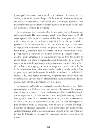 262
jovens poderiam estar em cursos de graduação no nível superior. Em
ambas, ﬁca implícita a ideia de que 17 e 24 anos são limites para ingresso
em atividades produtivas compatíveis com a educação recebida. Esse
modo de considerar a articulação entre educação e trabalho acaba sendo
um elemento deﬁnidor de juventude.
A escolaridade e a ocupação dos jovens estão muito distantes das
referências ideais. Da parcela da população com idade entre os 15 e17
anos, apenas 48% estão no ensino médio. Isso não quer dizer que a
maioria dos jovens em tal idade esteja fora da escola. Na verdade o
percentual de escolarização em tal faixa de idade alcança cerca de 80%,
ou seja, há um número expressivo de jovens que ainda estão no ensino
fundamental, fenômeno que caracteriza um hiato educacional causado
por repetência e abandono dos bancos escolares por algum tempo. Tal
quadro é complementado pelo dado de que cerca de 14% dos alunos do
ensino médio têm idade compreendida no intervalo de 18 a 24 anos. As
causas de tal distribuição dos jovens pelo ensino fundamental e médio
são pobreza, desemprego e mau desempenho escolar. As soluções
incluem incentivo ﬁnanceiro para estudantes das camadas mais pobres
da população, criação de postos de trabalho e melhoria da qualidade do
ensino. Já há, em diversos ministérios, programas que contemplam uma
ou mais dessas opções, mas os atendimentos ainda são muito modestos,
considerado o total da população jovem do país.
A descrição delineada no parágrafo anterior baseia-se nos dados
apresentados por Carlos Artexes na abertura do evento. Ele sugere a
necessidade de repensar o ensino médio no país. Este nível da educação
ganha importância por dois motivos: é uma exigência para ingresso em
ocupações do setor formal da economia; é direito, indicado pelo consenso
de que a conclusão da educação básica de 11 ou 12 anos é indispensável
para exercício pleno da cidadania. Não se trata de apenas estender o
benefício da educação secundária a toda a população em idade própria.
A democratização efetiva do ensino médio implica novas exigências em
termos de deﬁnição da natureza da educação a ser oferecida a todos os
jovens.
 