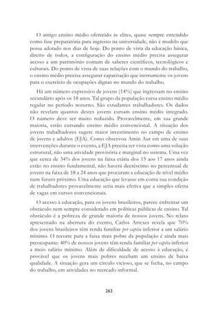 263
O antigo ensino médio oferecido às elites, quase sempre entendido
como fase preparatória para ingresso na universidade, não é modelo que
possa adotado nos dias de hoje. Do ponto de vista da educação básica,
direito de todos, a conﬁguração do ensino médio precisa assegurar
acesso a um patrimônio comum de saberes cientíﬁcos, tecnológicos e
culturais. Do ponto de vista de suas relações com o mundo do trabalho,
o ensino médio precisa assegurar capacitação que instrumente os jovens
para o exercício de ocupações dignas no mundo do trabalho.
Há um número expressivo de jovens (14%) que ingressam no ensino
secundário após os 18 anos. Tal grupo da população cursa ensino médio
regular no período noturno. São estudantes trabalhadores. Os dados
não revelam quantos destes jovens cursam ensino médio integrado.
O número deve ser muito reduzido. Provavelmente, em sua grande
maioria, estão cursando ensino médio convencional. A situação dos
jovens trabalhadores sugere maior investimento no campo de ensino
de jovens e adultos (EJA). Como observou Amin Aur em uma de suas
intervenções durante o evento, a EJA precisa ser vista como uma solução
estrutural, não uma atividade provisória e marginal no sistema. Uma vez
que cerca de 34% dos jovens na faixa etária dos 15 aos 17 anos ainda
estão no ensino fundamental, não haverá decréscimo no percentual de
jovens na faixa de 18 a 24 anos que procuram a educação de nível médio
num futuro próximo. Uma educação que levasse em conta sua condição
de trabalhadores provavelmente seria mais efetiva que a simples oferta
de vagas em cursos convencionais.
O acesso à educação, para os jovens brasileiros, parece enfrentar um
obstáculo nem sempre considerado em políticas públicas de ensino. Tal
obstáculo é a pobreza de grande maioria de nossos jovens. No relato
apresentado na abertura do evento, Carlos Artexes revela que 70%
dos jovens brasileiros têm renda familiar per capita inferior a um salário
mínimo. O recorte para a faixa mais pobre da população é ainda mais
preocupante: 40% de nossos jovens têm renda familiar per capita inferior
a meio salário mínimo. Além de diﬁculdade de acesso à educação, é
provável que os jovens mais pobres recebam um ensino de baixa
qualidade. A situação gera um círculo vicioso, que se fecha, no campo
do trabalho, em atividades no mercado informal.
 