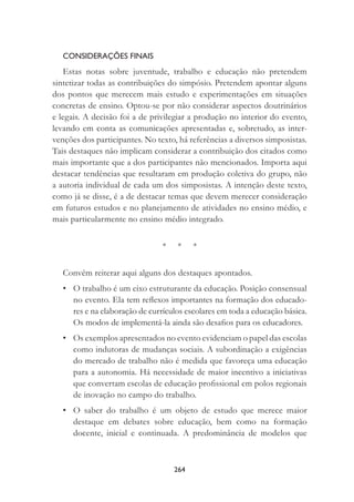 264
CONSIDERAÇÕES FINAIS
Estas notas sobre juventude, trabalho e educação não pretendem
sintetizar todas as contribuições do simpósio. Pretendem apontar alguns
dos pontos que merecem mais estudo e experimentações em situações
concretas de ensino. Optou-se por não considerar aspectos doutrinários
e legais. A decisão foi a de privilegiar a produção no interior do evento,
levando em conta as comunicações apresentadas e, sobretudo, as inter-
venções dos participantes. No texto, há referências a diversos simposistas.
Tais destaques não implicam considerar a contribuição dos citados como
mais importante que a dos participantes não mencionados. Importa aqui
destacar tendências que resultaram em produção coletiva do grupo, não
a autoria individual de cada um dos simposistas. A intenção deste texto,
como já se disse, é a de destacar temas que devem merecer consideração
em futuros estudos e no planejamento de atividades no ensino médio, e
mais particularmente no ensino médio integrado.
* * *
Convém reiterar aqui alguns dos destaques apontados.
• O trabalho é um eixo estruturante da educação. Posição consensual
no evento. Ela tem reﬂexos importantes na formação dos educado-
res e na elaboração de currículos escolares em toda a educação básica.
Os modos de implementá-la ainda são desaﬁos para os educadores.
• Os exemplos apresentados no evento evidenciam o papel das escolas
como indutoras de mudanças sociais. A subordinação a exigências
do mercado de trabalho não é medida que favoreça uma educação
para a autonomia. Há necessidade de maior incentivo a iniciativas
que convertam escolas de educação proﬁssional em polos regionais
de inovação no campo do trabalho.
• O saber do trabalho é um objeto de estudo que merece maior
destaque em debates sobre educação, bem como na formação
docente, inicial e continuada. A predominância de modelos que
 