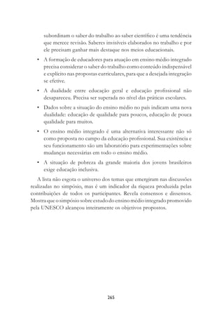 265
subordinam o saber do trabalho ao saber cientíﬁco é uma tendência
que merece revisão. Saberes invisíveis elaborados no trabalho e por
ele precisam ganhar mais destaque nos meios educacionais.
• A formação de educadores para atuação em ensino médio integrado
precisa considerar o saber do trabalho como conteúdo indispensável
e explícito nas propostas curriculares, para que a desejada integração
se efetive.
• A dualidade entre educação geral e educação proﬁssional não
desapareceu. Precisa ser superada no nível das práticas escolares.
• Dados sobre a situação do ensino médio no país indicam uma nova
dualidade: educação de qualidade para poucos, educação de pouca
qualidade para muitos.
• O ensino médio integrado é uma alternativa interessante não só
como proposta no campo da educação proﬁssional. Sua existência e
seu funcionamento são um laboratório para experimentações sobre
mudanças necessárias em todo o ensino médio.
• A situação de pobreza da grande maioria dos jovens brasileiros
exige educação inclusiva.
A lista não esgota o universo dos temas que emergiram nas discussões
realizadas no simpósio, mas é um indicador da riqueza produzida pelas
contribuições de todos os participantes. Revela consensos e dissensos.
Mostra que o simpósio sobre estudo do ensino médio integrado promovido
pela UNESCO alcançou inteiramente os objetivos propostos.
 