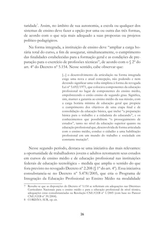 26
taridade7
. Assim, no âmbito de sua autonomia, a escola ou qualquer dos
sistemas de ensino deve fazer a opção por uma ou outra das três formas,
de acordo com o que seja mais adequado a suas propostas ou projetos
político-pedagógicos.
Na forma integrada, a instituição de ensino deve “ampliar a carga ho-
rária total do curso, a ﬁm de assegurar, simultaneamente, o cumprimento
das ﬁnalidades estabelecidas para a formação geral e as condições de pre-
paração para o exercício de proﬁssões técnicas”, de acordo com o § 2º do
art. 4º do Decreto nº 5.154. Nesse sentido, cabe observar que:
[...] o desenvolvimento da articulação na forma integrada
exige uma nova e atual concepção, não podendo e nem
devendo signiﬁcar uma volta simplista à forma da revogada
Lei nº 5.692/1971, que colocava componentes da educação
proﬁssional no lugar de componentes do ensino médio,
empobrecendo o então ensino de segundo grau. Signiﬁca,
sim, manter a garantia ao ensino médio da sua missão, com
a carga horária mínima de educação geral que propicie
o cumprimento dos objetivos de uma etapa ﬁnal e de
consolidação da educação básica, que inclui “a preparação
básica para o trabalho e a cidadania do educando”, e os
conhecimentos que possibilitem “o prosseguimento de
estudos”, tanto no nível da educação superior quanto na
educação proﬁssional que, desenvolvida de forma articulada
com o ensino médio, conduz o cidadão a uma habilitação
proﬁssional em um mundo do trabalho e sociedade em
constante mutação8
.
Nesse segundo período, destaca-se uma iniciativa das mais relevantes:
a oportunidade de trabalhadores jovens e adultos retomarem seus estudos
em cursos de ensino médio e de educação proﬁssional nas instituições
federais de educação tecnológica – medida que amplia o sentido do que
fora previsto no revogado Decreto nº 2.208 (§ 1º do art. 4º). Essa iniciativa
consubstancia-se no Decreto nº 5.478/2005, que cria o Programa de
Integração da Educação Proﬁssional ao Ensino Médio na modalidade
7 Ressalte-se que as disposições do Decreto nº 5.154 se reﬂetiram em adequações nas Diretrizes
Curriculares Nacionais para o ensino médio e para a educação proﬁssional de nível técnico,
adequações estas consubstanciadas na Resolução CNE/CEB nº 1/2005 (com base no Parecer
CNE/CEB nº 39/2004).
8 CORDÃO; AUR, op. cit.
 