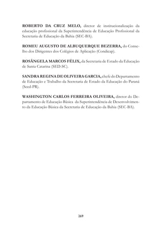 269
ROBERTO DA CRUZ MELO, diretor de institucionalização da
educação proﬁssional da Superintendência de Educação Proﬁssional da
Secretaria de Educação da Bahia (SEC-BA).
ROMEU AUGUSTO DE ALBUQUERQUE BEZERRA, do Conse-
lho dos Dirigentes dos Colégios de Aplicação (Condicap).
ROSÂNGELA MARCOS FÉLIX, da Secretaria de Estado da Educação
de Santa Catarina (SED-SC).
SANDRAREGINADEOLIVEIRAGARCIA,chefedoDepartamento
de Educação e Trabalho da Secretaria de Estado da Educação do Paraná
(Seed-PR).
WASHINGTON CARLOS FERREIRA OLIVEIRA, diretor do De-
partamento de Educação Básica da Superintendência de Desenvolvimen-
to da Educação Básica da Secretaria de Educação da Bahia (SEC-BA).
 