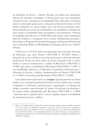 27
de Educação de Jovens e Adultos (Proeja), no âmbito das instituições
federais de educação tecnológica. O Proeja prevê que estas instituições
ofereçam cursos e programas na modalidade EJA, tanto para a formação
inicial e continuada quanto para a educação proﬁssional técnica de nível
médio, integrados ao ensino médio. Isso, sem dúvida, propiciará maior
democratização do acesso de trabalhadores (ou candidatos a trabalho) de
baixa renda e escolaridade básica incompleta a tais instituições. O Proeja
foi ampliado pelo Decreto nº 5.840/2006, para incluir outras instituições
além das federais e a integração com o ensino fundamental, passando a
denominar-se Programa Nacional de Integração da Educação Proﬁssional
com a Educação Básica na Modalidade de Educação de Jovens e Adultos
(Proeja).
O Decreto nº 5.478 foi objeto de apreciação pelo Conselho Nacional
de Educação, que, pelo Parecer CNE/CEB nº 20/2005, incluiu a
educação de jovens e adultos como alternativa para a oferta da educação
proﬁssional técnica de nível médio de forma integrada com o ensino
médio. O parecer fundamentou a edição da Resolução CEB/CNE nº
4/2005, que inclui a modalidade na Resolução CNE/CEB nº 1/2005. A
esta modalidade aplicam-se as Diretrizes Curriculares Nacionais para a
Educação de Jovens e Adultos, fundamentadas no Parecer CNE/CEB
nº 11/2000 e instituídas pela Resolução CNE/CEB nº 11/2000.
Uma última observação refere-se a estágio. Quando previsto no ensino
médio ou na educação proﬁssional técnica de nível médio, deve atender
à legislação e às diretrizes nacionais para a organização e a realização de
estágio curricular supervisionado de alunos da educação proﬁssional e
do ensino médio, estabelecidas pela Resolução CNE/CEB nº 1/20049
– diretrizes que se aplicam tanto a cursos regulares quanto à modalidade
de educação de jovens e adultos.
9 Deve-se considerar, ainda, o dispositivo constitucional que impede qualquer trabalho a menores
de 16 anos (salvo na condição de aprendiz, a partir dos 14 anos), bem como a proibição a
menores de 18 anos de atividade em locais e serviços indicados no art. 405 da Consolidação das
Leis do Trabalho (CLT), e na atual regulamentação de seu inciso II (locais e serviços perigosos
ou insalubres) pela Portaria n° 20/2001, da Secretaria de Inspeção do Trabalho, do Ministério do
Trabalho e Emprego.
 