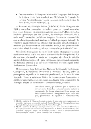 30
• Documento-base do Programa Nacional de Integração da Educação
Proﬁssional com a Educação Básica na Modalidade de Educação de
Jovens e Adultos (Proeja), volume Educação proﬁssional técnica de
nível médio/ensino médio (2007).
A Secretaria de Educação Básica (SEB/MEC) havia divulgado, em
2004, textos sobre orientações curriculares para essa etapa da educação,
para serem debatidos em encontros regionais e nacional10
. Desse trabalho,
resultou a publicação, em três volumes, das Orientações curriculares para o
ensino médio11
, nas quais a modalidade integrada de curso de ensino médio
com a educação proﬁssional técnica é referida de passagem, deixando de
orientar o equacionamento da obrigatória preparação geral/básica para o
trabalho, que deve ocorrer em todo o ensino médio, e não apenas quando
este é ofertado de forma integrada com a educação proﬁssional técnica.
O conceito de integração do ensino médio com a educação proﬁssional
técnica num único curso veio sendo contemplado desde o primeiro dos
documentos relacionados, tendo as concepções de educação unitária
(ensino de formação integral – geral e técnica, na perspectiva da superação
da dualidade escolar) e de educação politécnica ou tecnológica como
fundamentos doutrinários.
O Documento-base do Seminário Nacional de Educação Proﬁssional:
Concepções, Experiências, Problemas e Propostas destaca, entre os
pressupostos especíﬁcos da educação proﬁssional, o de articular esta
formação “com a educação básica de características humanistas e
cientíﬁco-tecnológicas ou politécnicas, condizente com os requisitos da
formação integral do ser humano”; ao mesmo tempo, defende:
Uma escola unitária, que contribua para a superação da
estrutura social desigual da sociedade brasileira mediante a
reorganização do sistema educacional. E que aponta para
a superação deﬁnitiva da concepção que separa a educação
geral, propedêutica, da especíﬁca e proﬁssionalizante,
10 BRASIL. Ministério da Educação. Orientações curriculares do ensino médio: textos para discussão em
seminários regionais e no seminário nacional. Brasília: Ministério da Educação, Secretaria de
Educação Básica, Departamento de Políticas de Ensino Médio, 2004.
11 BRASIL. Ministério da Educação. Orientações curriculares para o ensino médio. Brasília: Ministério da
Educação, Secretaria de Educação Básica, Departamento de Políticas do Ensino Médio, 2006.
(Volume 1: Linguagem, Códigos e suas tecnologias; Volume 2: Ciências da Natureza, Matemática
e suas tecnologias; Volume 3: Ciências Humanas e suas tecnologias).
 