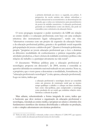 31
a primeira destinada aos ricos e a segunda, aos pobres. A
perspectiva da escola unitária não admite subordinar a
política educacional ao economicismo e às determinações do
mercado, que a reduz aos treinamentos para preenchimento
de postos de trabalho transitórios. A educação proﬁssional,
garantida aos trabalhadores como um direito, não pode ser
entendida como substitutiva da educação básica.
O texto propugna recuperar o poder normativo da LDB em relação
ao ensino médio e à educação proﬁssional, com base em uma avaliação
criteriosa dos instrumentos legais subsequentes12
, tendo em vista
“alternativas coerentes com um projeto de expansão da educação básica
e da educação proﬁssional pública, gratuita e de qualidade social requerida
pela população de jovens e adultos do país”. Quanto à formação politécnica,
propõe “propiciar ao jovem educação proﬁssional que o leve a dominar
as diferentes modalidades de conhecimentos e práticas requeridas pelas
atividades produtivas, a fazer a leitura da realidade econômico-política e das
relações de trabalho e a participar ativamente na vida social”.
O documento “Políticas públicas para a educação proﬁssional e
tecnológica: proposta em discussão”, de 2004, retoma e consolida as
questões debatidas no seminário nacional realizado no ano anterior. Note-se,
a propósito, que o texto passa a denominar a modalidade, formalmente, de
“educação proﬁssional e tecnológica” (e não, apenas, educação proﬁssional).
Logo no início, indica que
a educação proﬁssional e tecnológica deverá ser concebida
como um processo de construção social que ao mesmo
tempo qualiﬁque o cidadão e o eduque em bases cientíﬁcas,
bem como ético-políticas, para compreender a tecnologia
como produção do ser social, que estabelece relações sócio-
históricas e culturais de poder.
Mais adiante, subentendendo a forma integrada de curso, indica que
o horizonte que deve nortear a organização da educação proﬁssional e
tecnológica, vinculada ao ensino médio, é propiciar aos alunos o domínio dos
fundamentos cientíﬁcos das técnicas diversiﬁcadas e utilizadas na produção,
e não o simples adestramento em técnicas produtivas.
12 Tinha em mira, sem dúvida e sobretudo, avaliar e rever o Decreto nº 2.208/1997, que separava
o ensino médio da educação proﬁssional técnica de nível médio.
 
