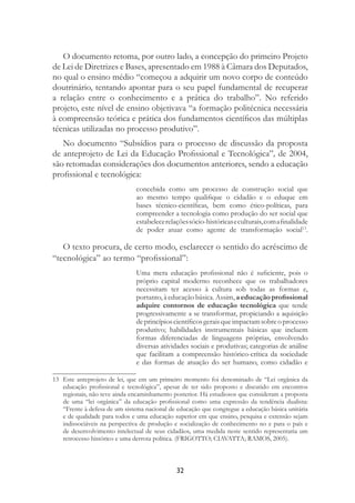 32
O documento retoma, por outro lado, a concepção do primeiro Projeto
de Lei de Diretrizes e Bases, apresentado em 1988 à Câmara dos Deputados,
no qual o ensino médio “começou a adquirir um novo corpo de conteúdo
doutrinário, tentando apontar para o seu papel fundamental de recuperar
a relação entre o conhecimento e a prática do trabalho”. No referido
projeto, este nível de ensino objetivava “a formação politécnica necessária
à compreensão teórica e prática dos fundamentos cientíﬁcos das múltiplas
técnicas utilizadas no processo produtivo”.
No documento “Subsídios para o processo de discussão da proposta
de anteprojeto de Lei da Educação Proﬁssional e Tecnológica”, de 2004,
são retomadas considerações dos documentos anteriores, sendo a educação
proﬁssional e tecnológica:
concebida como um processo de construção social que
ao mesmo tempo qualiﬁque o cidadão e o eduque em
bases técnico-cientíﬁcas, bem como ético-políticas, para
compreender a tecnologia como produção do ser social que
estabelecerelaçõessócio-históricaseculturais,comaﬁnalidade
de poder atuar como agente de transformação social13
.
O texto procura, de certo modo, esclarecer o sentido do acréscimo de
“tecnológica” ao termo “proﬁssional”:
Uma mera educação proﬁssional não é suﬁciente, pois o
próprio capital moderno reconhece que os trabalhadores
necessitam ter acesso à cultura sob todas as formas e,
portanto, à educação básica. Assim, a educação proﬁssional
adquire contornos de educação tecnológica que tende
progressivamente a se transformar, propiciando a aquisição
deprincípioscientíﬁcosgeraisqueimpactamsobreoprocesso
produtivo; habilidades instrumentais básicas que incluem
formas diferenciadas de linguagens próprias, envolvendo
diversas atividades sociais e produtivas; categorias de análise
que facilitam a compreensão histórico-crítica da sociedade
e das formas de atuação do ser humano, como cidadão e
13 Este anteprojeto de lei, que em um primeiro momento foi denominado de “Lei orgânica da
educação proﬁssional e tecnológica”, apesar de ter sido proposto e discutido em encontros
regionais, não teve ainda encaminhamento posterior. Há estudiosos que consideram a proposta
de uma “lei orgânica” da educação proﬁssional como uma expressão da tendência dualista:
“Frente à defesa de um sistema nacional de educação que congregue a educação básica unitária
e de qualidade para todos e uma educação superior em que ensino, pesquisa e extensão sejam
indissociáveis na perspectiva de produção e socialização de conhecimento no e para o país e
de desenvolvimento intelectual de seus cidadãos, uma medida neste sentido representaria um
retrocesso histórico e uma derrota política. (FRIGOTTO; CIAVATTA; RAMOS, 2005).
 