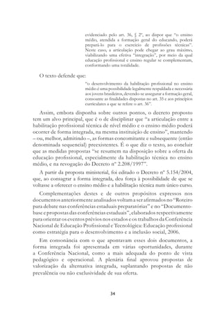 34
evidenciado pelo art. 36, § 2º, ao dispor que “o ensino
médio, atendida a formação geral do educando, poderá
prepará-lo para o exercício de proﬁssões técnicas”.
Neste caso, a articulação pode chegar ao grau máximo,
viabilizando uma efetiva “integração”, por meio da qual
educação proﬁssional e ensino regular se complementam,
conformando uma totalidade.
O texto defende que:
“o desenvolvimento da habilitação proﬁssional no ensino
médio é uma possibilidade legalmente respaldada e necessária
aos jovens brasileiros, devendo-se assegurar a formação geral,
consoante as ﬁnalidades dispostas no art. 35 e aos princípios
curriculares a que se refere o art. 36”.
Assim, embora disponha sobre outros pontos, o decreto proposto
tem um alvo principal, que é o de disciplinar que “a articulação entre a
habilitação proﬁssional técnica de nível médio e o ensino médio poderá
ocorrer de forma integrada, na mesma instituição de ensino”, mantendo
– ou, melhor, admitindo –, as formas concomitante e subsequente (então
denominada sequencial) preexistentes. É o que diz o texto, ao concluir
que as medidas propostas “se resumem na disposição sobre a oferta da
educação proﬁssional, especialmente da habilitação técnica no ensino
médio, e na revogação do Decreto nº 2.208/1997”.
A partir da proposta ministerial, foi editado o Decreto nº 5.154/2004,
que, ao consagrar a forma integrada, deu força à possibilidade de que se
voltasse a oferecer o ensino médio e a habilitação técnica num único curso.
Complementações destes e de outros propósitos expressos nos
documentosanteriormenteanalisadosvoltamaseraﬁrmadosno“Roteiro
para debate nas conferências estaduais preparatórias” e no “Documento-
base e propostas das conferências estaduais”, elaborados respectivamente
para orientar os eventos prévios nos estados e os trabalhos da Conferência
Nacional de Educação Proﬁssional e Tecnológica: Educação proﬁssional
como estratégia para o desenvolvimento e a inclusão social, 2006.
Em consonância com o que apontavam esses dois documentos, a
forma integrada foi apresentada em várias oportunidades, durante
a Conferência Nacional, como a mais adequada do ponto de vista
pedagógico e operacional. A plenária ﬁnal aprovou propostas de
valorização da alternativa integrada, suplantando propostas de não
prevalência ou não exclusividade de sua oferta.
 