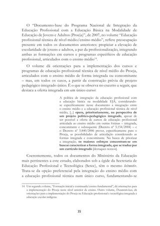 35
O “Documento-base do Programa Nacional de Integração da
Educação Proﬁssional com a Educação Básica na Modalidade de
Educação de Jovens e Adultos (Proeja)”, de 2007, no volume “Educação
proﬁssional técnica de nível médio/ensino médio”, reﬂete preocupação
presente em todos os documentos anteriores: propiciar a elevação de
escolaridade de jovens e adultos, a par da proﬁssionalização, integrando
ambas as formações em cursos e programas especíﬁcos de educação
proﬁssional, articulados com o ensino médio14
.
O volume dá orientações para a implementação dos cursos e
programas de educação proﬁssional técnica de nível médio do Proeja,
articulados com o ensino médio de forma integrada ou concomitante
– mas, em todos os casos, a partir da construção prévia de projeto
pedagógico integrado único. É o que se observa no excerto a seguir, que
destaca a oferta integrada em um único curso:
A política de integração da educação proﬁssional com
a educação básica na modalidade EJA, considerando-
se especiﬁcamente nesse documento a integração entre
o ensino médio e a educação proﬁssional técnica de nível
médio, [...] opera, prioritariamente, na perspectiva de
um projeto político-pedagógico integrado, apesar de
ser possível a oferta de cursos de educação proﬁssional
articulada ao ensino médio em outras formas – integrada,
concomitante e subsequente (Decreto nº 5.154/2004) – e
o Decreto nº 5.840/2006 prever, especiﬁcamente para o
Proeja, as possibilidades de articulação considerando as
formas integrada e concomitante. Na busca de priorizar
a integração, os maiores esforços concentram-se em
buscar caracterizar a forma integrada, que se traduz por
um currículo integrado [destaques nossos].
Coerentemente, todos os documentos do Ministério da Educação
mais pertinentes a este estudo, elaborados sob a égide da Secretaria de
Educação Proﬁssional e Tecnológica (Setec), têm o mesmo leitmotiv.
Trata-se da opção preferencial pela integração do ensino médio com
a educação proﬁssional técnica num único curso, fundamentando-se
14 Um segundo volume, “Formação inicial e continuada/ensino fundamental”, dá orientações para
a implementação do Proeja neste nível anterior de ensino. Outro volume, Documento-base, dá
orientações para a implementação do Proeja na Educação proﬁssional e tecnológica integrada à
educação escolar indígena.
 
