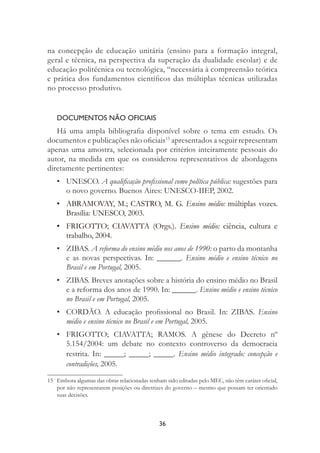36
na concepção de educação unitária (ensino para a formação integral,
geral e técnica, na perspectiva da superação da dualidade escolar) e de
educação politécnica ou tecnológica, “necessária à compreensão teórica
e prática dos fundamentos cientíﬁcos das múltiplas técnicas utilizadas
no processo produtivo.
DOCUMENTOS NÃO OFICIAIS
Há uma ampla bibliograﬁa disponível sobre o tema em estudo. Os
documentos e publicações não oﬁciais15
apresentados a seguir representam
apenas uma amostra, selecionada por critérios inteiramente pessoais do
autor, na medida em que os considerou representativos de abordagens
diretamente pertinentes:
• UNESCO. A qualiﬁcação proﬁssional como política pública: sugestões para
o novo governo. Buenos Aires: UNESCO-IIEP, 2002.
• ABRAMOVAY, M.; CASTRO, M. G. Ensino médio: múltiplas vozes.
Brasília: UNESCO, 2003.
• FRIGOTTO; CIAVATTA (Orgs.). Ensino médio: ciência, cultura e
trabalho, 2004.
• ZIBAS. A reforma do ensino médio nos anos de 1990: o parto da montanha
e as novas perspectivas. In: ______. Ensino médio e ensino técnico no
Brasil e em Portugal, 2005.
• ZIBAS. Breves anotações sobre a história do ensino médio no Brasil
e a reforma dos anos de 1990. In: ______. Ensino médio e ensino técnico
no Brasil e em Portugal, 2005.
• CORDÃO. A educação proﬁssional no Brasil. In: ZIBAS. Ensino
médio e ensino técnico no Brasil e em Portugal, 2005.
• FRIGOTTO; CIAVATTA; RAMOS. A gênese do Decreto nº
5.154/2004: um debate no contexto controverso da democracia
restrita. In: _____; _____; _____. Ensino médio integrado: concepção e
contradições, 2005.
15 Embora algumas das obras relacionadas tenham sido editadas pelo MEC, não têm caráter oﬁcial,
por não representarem posições ou diretrizes do governo – mesmo que possam ter orientado
suas decisões.
 