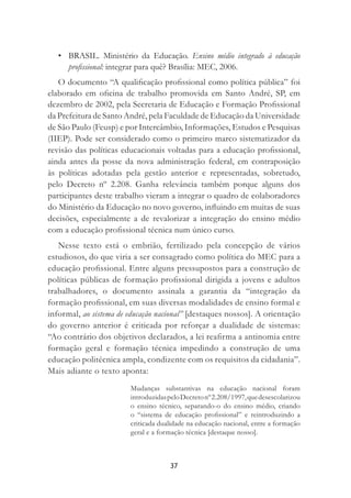 37
• BRASIL. Ministério da Educação. Ensino médio integrado à educação
proﬁssional: integrar para quê? Brasília: MEC, 2006.
O documento “A qualiﬁcação proﬁssional como política pública” foi
elaborado em oﬁcina de trabalho promovida em Santo André, SP, em
dezembro de 2002, pela Secretaria de Educação e Formação Proﬁssional
da Prefeitura de Santo André, pela Faculdade de Educação da Universidade
de São Paulo (Feusp) e por Intercâmbio, Informações, Estudos e Pesquisas
(IIEP). Pode ser considerado como o primeiro marco sistematizador da
revisão das políticas educacionais voltadas para a educação proﬁssional,
ainda antes da posse da nova administração federal, em contraposição
às políticas adotadas pela gestão anterior e representadas, sobretudo,
pelo Decreto nº 2.208. Ganha relevância também porque alguns dos
participantes deste trabalho vieram a integrar o quadro de colaboradores
do Ministério da Educação no novo governo, inﬂuindo em muitas de suas
decisões, especialmente a de revalorizar a integração do ensino médio
com a educação proﬁssional técnica num único curso.
Nesse texto está o embrião, fertilizado pela concepção de vários
estudiosos, do que viria a ser consagrado como política do MEC para a
educação proﬁssional. Entre alguns pressupostos para a construção de
políticas públicas de formação proﬁssional dirigida a jovens e adultos
trabalhadores, o documento assinala a garantia da “integração da
formação proﬁssional, em suas diversas modalidades de ensino formal e
informal, ao sistema de educação nacional” [destaques nossos]. A orientação
do governo anterior é criticada por reforçar a dualidade de sistemas:
“Ao contrário dos objetivos declarados, a lei reaﬁrma a antinomia entre
formação geral e formação técnica impedindo a construção de uma
educação politécnica ampla, condizente com os requisitos da cidadania”.
Mais adiante o texto aponta:
Mudanças substantivas na educação nacional foram
introduzidaspeloDecretonº2.208/1997,quedesescolarizou
o ensino técnico, separando-o do ensino médio, criando
o “sistema de educação proﬁssional” e reintroduzindo a
criticada dualidade na educação nacional, entre a formação
geral e a formação técnica [destaque nosso].
 