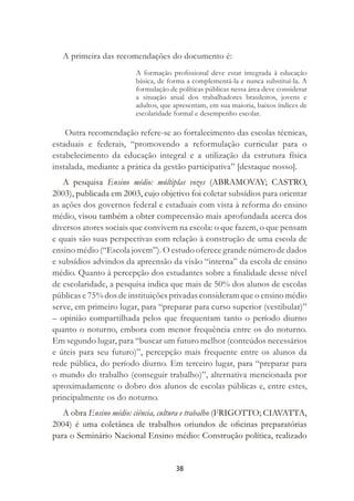 38
A primeira das recomendações do documento é:
A formação proﬁssional deve estar integrada à educação
básica, de forma a complementá-la e nunca substituí-la. A
formulação de políticas públicas nessa área deve considerar
a situação atual dos trabalhadores brasileiros, jovens e
adultos, que apresentam, em sua maioria, baixos índices de
escolaridade formal e desempenho escolar.
Outra recomendação refere-se ao fortalecimento das escolas técnicas,
estaduais e federais, “promovendo a reformulação curricular para o
estabelecimento da educação integral e a utilização da estrutura física
instalada, mediante a prática da gestão participativa” [destaque nosso].
A pesquisa Ensino médio: múltiplas vozes (ABRAMOVAY; CASTRO,
2003), publicada em 2003, cujo objetivo foi coletar subsídios para orientar
as ações dos governos federal e estaduais com vista à reforma do ensino
médio, visou também a obter compreensão mais aprofundada acerca dos
diversos atores sociais que convivem na escola: o que fazem, o que pensam
e quais são suas perspectivas com relação à construção de uma escola de
ensino médio (“Escola jovem”). O estudo oferece grande número de dados
e subsídios advindos da apreensão da visão “interna” da escola de ensino
médio. Quanto à percepção dos estudantes sobre a ﬁnalidade desse nível
de escolaridade, a pesquisa indica que mais de 50% dos alunos de escolas
públicas e 75% dos de instituições privadas consideram que o ensino médio
serve, em primeiro lugar, para “preparar para curso superior (vestibular)”
– opinião compartilhada pelos que frequentam tanto o período diurno
quanto o noturno, embora com menor frequência entre os do noturno.
Em segundo lugar, para “buscar um futuro melhor (conteúdos necessários
e úteis para seu futuro)”, percepção mais frequente entre os alunos da
rede pública, do período diurno. Em terceiro lugar, para “preparar para
o mundo do trabalho (conseguir trabalho)”, alternativa mencionada por
aproximadamente o dobro dos alunos de escolas públicas e, entre estes,
principalmente os do noturno.
A obra Ensino médio: ciência, cultura e trabalho (FRIGOTTO; CIAVATTA,
2004) é uma coletânea de trabalhos oriundos de oﬁcinas preparatórias
para o Seminário Nacional Ensino médio: Construção política, realizado
 
