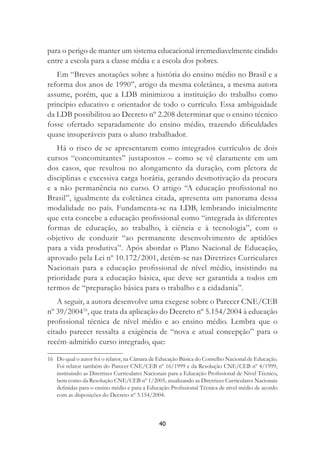 40
para o perigo de manter um sistema educacional irremediavelmente cindido
entre a escola para a classe média e a escola dos pobres.
Em “Breves anotações sobre a história do ensino médio no Brasil e a
reforma dos anos de 1990”, artigo da mesma coletânea, a mesma autora
assume, porém, que a LDB minimizou a instituição do trabalho como
princípio educativo e orientador de todo o currículo. Essa ambiguidade
da LDB possibilitou ao Decreto nº 2.208 determinar que o ensino técnico
fosse ofertado separadamente do ensino médio, trazendo diﬁculdades
quase insuperáveis para o aluno trabalhador.
Há o risco de se apresentarem como integrados currículos de dois
cursos “concomitantes” justapostos – como se vê claramente em um
dos casos, que resultou no alongamento da duração, com pletora de
disciplinas e excessiva carga horária, gerando desmotivação da procura
e a não permanência no curso. O artigo “A educação proﬁssional no
Brasil”, igualmente da coletânea citada, apresenta um panorama dessa
modalidade no país. Fundamenta-se na LDB, lembrando inicialmente
que esta concebe a educação proﬁssional como “integrada às diferentes
formas de educação, ao trabalho, à ciência e à tecnologia”, com o
objetivo de conduzir “ao permanente desenvolvimento de aptidões
para a vida produtiva”. Após abordar o Plano Nacional de Educação,
aprovado pela Lei nº 10.172/2001, detém-se nas Diretrizes Curriculares
Nacionais para a educação proﬁssional de nível médio, insistindo na
prioridade para a educação básica, que deve ser garantida a todos em
termos de “preparação básica para o trabalho e a cidadania”.
A seguir, a autora desenvolve uma exegese sobre o Parecer CNE/CEB
nº 39/200416
, que trata da aplicação do Decreto nº 5.154/2004 à educação
proﬁssional técnica de nível médio e ao ensino médio. Lembra que o
citado parecer ressalta a exigência de “nova e atual concepção” para o
recém-admitido curso integrado, que:
16 Do qual o autor foi o relator, na Câmara de Educação Básica do Conselho Nacional de Educação.
Foi relator também do Parecer CNE/CEB nº 16/1999 e da Resolução CNE/CEB nº 4/1999,
instituindo as Diretrizes Curriculares Nacionais para a Educação Proﬁssional de Nível Técnico,
bem como da Resolução CNE/CEB nº 1/2005, atualizando as Diretrizes Curriculares Nacionais
deﬁnidas para o ensino médio e para a Educação Proﬁssional Técnica de nível médio de acordo
com as disposições do Decreto nº 5.154/2004.
 