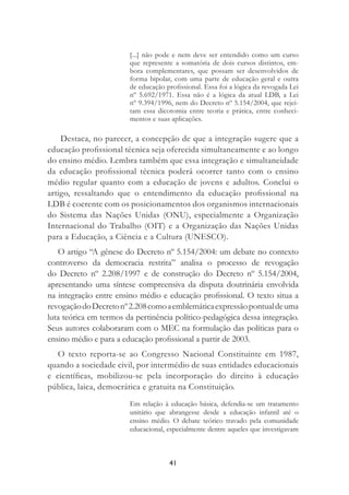 41
[...] não pode e nem deve ser entendido como um curso
que represente a somatória de dois cursos distintos, em-
bora complementares, que possam ser desenvolvidos de
forma bipolar, com uma parte de educação geral e outra
de educação proﬁssional. Essa foi a lógica da revogada Lei
nº 5.692/1971. Essa não é a lógica da atual LDB, a Lei
nº 9.394/1996, nem do Decreto nº 5.154/2004, que rejei-
tam essa dicotomia entre teoria e prática, entre conheci-
mentos e suas aplicações.
Destaca, no parecer, a concepção de que a integração sugere que a
educação proﬁssional técnica seja oferecida simultaneamente e ao longo
do ensino médio. Lembra também que essa integração e simultaneidade
da educação proﬁssional técnica poderá ocorrer tanto com o ensino
médio regular quanto com a educação de jovens e adultos. Conclui o
artigo, ressaltando que o entendimento da educação proﬁssional na
LDB é coerente com os posicionamentos dos organismos internacionais
do Sistema das Nações Unidas (ONU), especialmente a Organização
Internacional do Trabalho (OIT) e a Organização das Nações Unidas
para a Educação, a Ciência e a Cultura (UNESCO).
O artigo “A gênese do Decreto nº 5.154/2004: um debate no contexto
controverso da democracia restrita” analisa o processo de revogação
do Decreto nº 2.208/1997 e de construção do Decreto nº 5.154/2004,
apresentando uma síntese compreensiva da disputa doutrinária envolvida
na integração entre ensino médio e educação proﬁssional. O texto situa a
revogaçãodoDecretonº2.208comoaemblemáticaexpressãopontualdeuma
luta teórica em termos da pertinência político-pedagógica dessa integração.
Seus autores colaboraram com o MEC na formulação das políticas para o
ensino médio e para a educação proﬁssional a partir de 2003.
O texto reporta-se ao Congresso Nacional Constituinte em 1987,
quando a sociedade civil, por intermédio de suas entidades educacionais
e cientíﬁcas, mobilizou-se pela incorporação do direito à educação
pública, laica, democrática e gratuita na Constituição.
Em relação à educação básica, defendia-se um tratamento
unitário que abrangesse desde a educação infantil até o
ensino médio. O debate teórico travado pela comunidade
educacional, especialmente dentre aqueles que investigavam
 