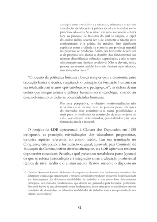 42
a relação entre o trabalho e a educação, aﬁrmava a necessária
vinculação da educação à prática social e o trabalho como
princípio educativo. Se o saber tem uma autonomia relativa
face ao processo de trabalho do qual se origina, o papel
do ensino médio deveria ser o de recuperar a relação entre
conhecimento e a prática do trabalho. Isto signiﬁcaria
explicitar como a ciência se converte em potência material
no processo de produção. Assim, seu horizonte deveria ser
o de propiciar aos alunos o domínio dos fundamentos das
técnicas diversiﬁcadas utilizadas na produção, e não o mero
adestramento em técnicas produtivas. Não se deveria, então,
propor que o ensino médio formasse técnicos especializados,
mas sim politécnicos17
.
“O ideário da politecnia buscava e busca romper com a dicotomia entre
educação básica e técnica, resgatando o princípio da formação humana em
sua totalidade, em termos epistemológicos e pedagógicos”, na defesa de um
ensino que integre ciência e cultura, humanismo e tecnologia, visando ao
desenvolvimento de todas as potencialidades humanas.
Por essa perspectiva, o objetivo proﬁssionalizante não
teria ﬁm em si mesmo nem se pautaria pelos interesses
do mercado, mas constituir-se-ia numa possibilidade a
mais para os estudantes na construção de seus projetos de
vida, socialmente determinados, possibilitados por uma
formação ampla e integral.
O projeto de LDB apresentado à Câmara dos Deputados em 1988
incorporou as principais reivindicações dos educadores progressistas,
inclusive aquelas referentes ao ensino médio. Em sua tramitação no
Congresso, entretanto, a formulação original, aprovada pela Comissão de
Educação da Câmara, sofreu diversas alterações, e a LDB aprovada resultou
de posterior emenda no Senado, a qual pretendeu restabelecer parte (apenas)
do que se referia à articulação e à integração entre a educação proﬁssional
técnica de nível médio e o ensino médio. Restou somente o disposto no
17 Citando Dermeval Saviani: “Politecnia diz respeito ao domínio dos fundamentos cientíﬁcos das
diferentes técnicas que caracterizam o processo de trabalho produtivo moderno. Está relacionada
aos fundamentos das diferentes modalidades de trabalho e tem como base determinados
princípios, determinados fundamentos, que devem ser garantidos pela formação politécnica.
Por quê? Supõe-se que, dominando esses fundamentos, esses princípios, o trabalhador está em
condições de desenvolver as diferentes modalidades de trabalho, com a compreensão do seu
caráter, sua essência”.
 