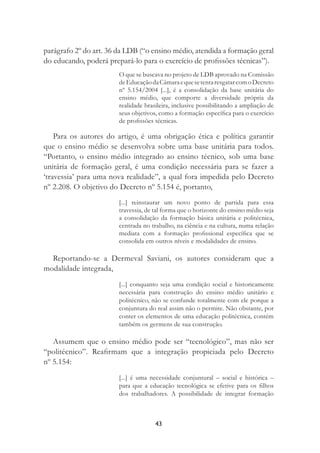 43
parágrafo 2º do art. 36 da LDB (“o ensino médio, atendida a formação geral
do educando, poderá prepará-lo para o exercício de proﬁssões técnicas”).
O que se buscava no projeto de LDB aprovado na Comissão
deEducaçãodaCâmaraequesetentaresgatarcomoDecreto
nº 5.154/2004 [...], é a consolidação da base unitária do
ensino médio, que comporte a diversidade própria da
realidade brasileira, inclusive possibilitando a ampliação de
seus objetivos, como a formação especíﬁca para o exercício
de proﬁssões técnicas.
Para os autores do artigo, é uma obrigação ética e política garantir
que o ensino médio se desenvolva sobre uma base unitária para todos.
“Portanto, o ensino médio integrado ao ensino técnico, sob uma base
unitária de formação geral, é uma condição necessária para se fazer a
‘travessia’ para uma nova realidade”, a qual fora impedida pelo Decreto
nº 2.208. O objetivo do Decreto nº 5.154 é, portanto,
[...] reinstaurar um novo ponto de partida para essa
travessia, de tal forma que o horizonte do ensino médio seja
a consolidação da formação básica unitária e politécnica,
centrada no trabalho, na ciência e na cultura, numa relação
mediata com a formação proﬁssional especíﬁca que se
consolida em outros níveis e modalidades de ensino.
Reportando-se a Dermeval Saviani, os autores consideram que a
modalidade integrada,
[...] conquanto seja uma condição social e historicamente
necessária para construção do ensino médio unitário e
politécnico, não se confunde totalmente com ele porque a
conjuntura do real assim não o permite. Não obstante, por
conter os elementos de uma educação politécnica, contém
também os germens de sua construção.
Assumem que o ensino médio pode ser “tecnológico”, mas não ser
“politécnico”. Reaﬁrmam que a integração propiciada pelo Decreto
nº 5.154:
[...] é uma necessidade conjuntural – social e histórica –
para que a educação tecnológica se efetive para os ﬁlhos
dos trabalhadores. A possibilidade de integrar formação
 
