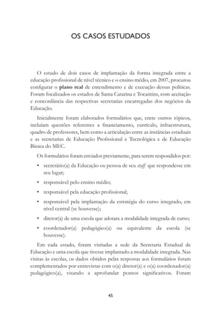45
OS CASOS ESTUDADOS
O estudo de dois casos de implantação da forma integrada entre a
educação proﬁssional de nível técnico e o ensino médio, em 2007, procurou
conﬁgurar o plano real de entendimento e de execução dessas políticas.
Foram focalizados os estados de Santa Catarina e Tocantins, com aceitação
e concordância das respectivas secretarias encarregadas dos negócios da
Educação.
Inicialmente foram elaborados formulários que, entre outros tópicos,
incluíam questões referentes a ﬁnanciamento, currículo, infraestrutura,
quadro de professores, bem como a articulação entre as instâncias estaduais
e as secretarias de Educação Proﬁssional e Tecnológica e de Educação
Básica do MEC.
Os formulários foram enviados previamente, para serem respondidos por:
• secretário(a) da Educação ou pessoa de seu staff que respondesse em
seu lugar;
• responsável pelo ensino médio;
• responsável pela educação proﬁssional;
• responsável pela implantação da estratégia do curso integrado, em
nível central (se houvesse);
• diretor(a) de uma escola que adotara a modalidade integrada de curso;
• coordenador(a) pedagógico(a) ou equivalente da escola (se
houvesse).
Em cada estado, foram visitadas a sede da Secretaria Estadual de
Educação e uma escola que tivesse implantado a modalidade integrada. Nas
visitas às escolas, os dados obtidos pelas respostas aos formulários foram
complementados por entrevistas com o(a) diretor(a) e o(a) coordenador(a)
pedagógico(a), visando a aprofundar pontos signiﬁcativos. Foram
 