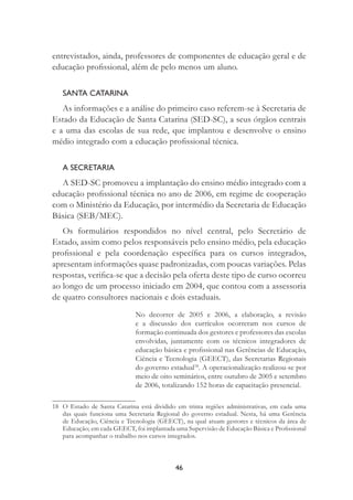46
entrevistados, ainda, professores de componentes de educação geral e de
educação proﬁssional, além de pelo menos um aluno.
SANTA CATARINA
As informações e a análise do primeiro caso referem-se à Secretaria de
Estado da Educação de Santa Catarina (SED-SC), a seus órgãos centrais
e a uma das escolas de sua rede, que implantou e desenvolve o ensino
médio integrado com a educação proﬁssional técnica.
A SECRETARIA
A SED-SC promoveu a implantação do ensino médio integrado com a
educação proﬁssional técnica no ano de 2006, em regime de cooperação
com o Ministério da Educação, por intermédio da Secretaria de Educação
Básica (SEB/MEC).
Os formulários respondidos no nível central, pelo Secretário de
Estado, assim como pelos responsáveis pelo ensino médio, pela educação
proﬁssional e pela coordenação especíﬁca para os cursos integrados,
apresentam informações quase padronizadas, com poucas variações. Pelas
respostas, veriﬁca-se que a decisão pela oferta deste tipo de curso ocorreu
ao longo de um processo iniciado em 2004, que contou com a assessoria
de quatro consultores nacionais e dois estaduais.
No decorrer de 2005 e 2006, a elaboração, a revisão
e a discussão dos currículos ocorreram nos cursos de
formação continuada dos gestores e professores das escolas
envolvidas, juntamente com os técnicos integradores de
educação básica e proﬁssional nas Gerências de Educação,
Ciência e Tecnologia (GEECT), das Secretarias Regionais
do governo estadual18
. A operacionalização realizou-se por
meio de oito seminários, entre outubro de 2005 e setembro
de 2006, totalizando 152 horas de capacitação presencial.
18 O Estado de Santa Catarina está dividido em trinta regiões administrativas, em cada uma
das quais funciona uma Secretaria Regional do governo estadual. Nesta, há uma Gerência
de Educação, Ciência e Tecnologia (GEECT), na qual atuam gestores e técnicos da área de
Educação; em cada GEECT, foi implantada uma Supervisão de Educação Básica e Proﬁssional
para acompanhar o trabalho nos cursos integrados.
 