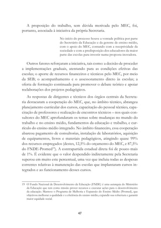 47
A proposição do trabalho, sem dúvida motivada pelo MEC, foi,
portanto, associada à iniciativa da própria Secretaria.
No início do processo houve a vontade política por parte
do Secretário da Educação e da gerente de ensino médio,
com o apoio do MEC, contando com a receptividade da
sociedade e com a predisposição dos educadores da maior
parte das escolas para investir numa proposta inovadora.
Outros fatores reforçaram a iniciativa, tais como: a decisão de proceder
a implementações graduais, atentando para as condições efetivas das
escolas; o aporte de recursos ﬁnanceiros e técnicos pelo MEC, por meio
da SEB; o acompanhamento e o assessoramento direto às escolas; a
oferta de formação continuada para promover o debate teórico e apoiar
reelaborações dos projetos pedagógicos.
As respostas de dirigentes e técnicos dos órgãos centrais da Secreta-
ria destacaram a cooperação do MEC, que, no âmbito técnico, abrangeu
planejamento curricular dos cursos, capacitação do pessoal técnico, capa-
citação de professores e realização de encontros técnicos – nos quais con-
sultores do MEC aprofundaram os temas sobre mudanças no mundo do
trabalho e no ensino médio, fundamentos da educação e trabalho, e cur-
rículo do ensino médio integrado. No âmbito ﬁnanceiro, essa cooperação
abarcou pagamento de consultorias, instalação de laboratórios, aquisição
de equipamentos, livros e materiais pedagógicos, atingindo quase 99%
dos recursos empregados (destes, 12,5% do orçamento do MEC, e 87,5%
do FNDE-Promed19
). A contrapartida estadual direta foi de pouco mais
de 1%. É evidente que o valor despendido indiretamente pela Secretaria
superou em muito este percentual, uma vez que incluiu todas as despesas
correntes relativas à manutenção das escolas que implantaram cursos in-
tegrados e ao funcionamento desses cursos.
19 O Fundo Nacional de Desenvolvimento da Educação (FNDE) é uma autarquia do Ministério
da Educação que tem como missão prover recursos e executar ações para o desenvolvimento
da educação. Manteve o Programa de Melhoria e Expansão do Ensino Médio (Promed), que
objetivou melhorar a qualidade e a eﬁciência do ensino médio, expandir sua cobertura e garantir
maior equidade social.
 