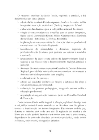 48
O processo envolveu instâncias locais, regionais e estadual, e foi
desenvolvido em várias etapas:
• adesão da Secretaria de Estado ao projeto de oferta do ensino médio
integrado à educação proﬁssional (Emiep), do governo federal;
• elaboração das diretrizes para a rede pública estadual de ensino;
• criação de uma coordenação especíﬁca para os cursos integrados,
ligada tanto à Gerência de Ensino Médio (Gerem) como à Gerência
de Educação Proﬁssional (Gerep) da Secretaria;
• implantação de uma supervisão de educação básica e proﬁssional
em cada uma das Gerências Regionais;
• identiﬁcação de necessidades e demandas regionais de
proﬁssionalização (realizada por gestores do sistema e unidades
escolares);
• levantamento de dados sobre índices de desenvolvimento local e
regional e sua relação com o desenvolvimento regional, estadual e
nacional;
• fórum de discussão com o respectivo Conselho de Desenvolvimento
Regional, para deﬁnir prioridades socioeconômicas que viessem a
fomentar atividades potenciais para a região;
• estabelecimento de parcerias;
• adesão das unidades escolares ao projeto e deﬁnição das áreas e
cursos de formação proﬁssional;
• elaboração dos projetos pedagógicos, integrando ensino médio e
educação proﬁssional;
• negociação da organização curricular junto ao Conselho Estadual
de Educação.
O documento Ensino médio integrado à educação proﬁssional: diretrizes para
a rede pública estadual de ensino estabeleceu as diretrizes para disciplinar e
orientar a implantação dos cursos integrados. Em resumo, deﬁniu que,
durante o primeiro ano, cada uma das 29 regionais do interior e do
litoral do estado poderia implantar um curso, com uma a duas turmas,
dependendo da demanda vinculada ao mundo produtivo, tendo como
referência, entre outros, os seguintes critérios:
 