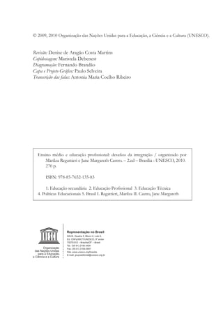 © 2009, 2010 Organização das Nações Unidas para a Educação, a Ciência e a Cultura (UNESCO).
Revisão: Denise de Aragão Costa Martins
Copidescagem: Maristela Debenest
Diagramação: Fernando Brandão
Capa e Projeto Gráﬁco: Paulo Selveira
Transcrição das falas: Antonia Maria Coelho Ribeiro
Ensino médio e educação proﬁssional: desaﬁos da integração / organizado por
Marilza Regattieri e Jane Margareth Castro. – 2.ed – Brasília : UNESCO, 2010.
270 p.
ISBN: 978-85-7652-135-83
1. Educação secundária 2. Educação Proﬁssional 3. Educação Técnica
4. Políticas Educacionais 5. Brasil I. Regattieri, Marilza II. Castro, Jane Margareth
 