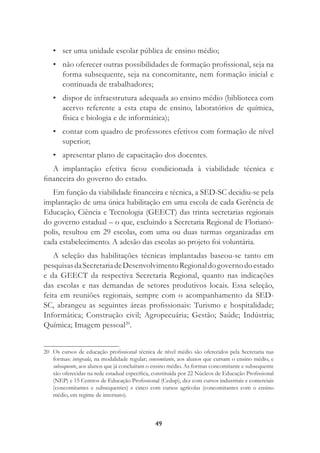 49
• ser uma unidade escolar pública de ensino médio;
• não oferecer outras possibilidades de formação proﬁssional, seja na
forma subsequente, seja na concomitante, nem formação inicial e
continuada de trabalhadores;
• dispor de infraestrutura adequada ao ensino médio (biblioteca com
acervo referente a esta etapa de ensino, laboratórios de química,
física e biologia e de informática);
• contar com quadro de professores efetivos com formação de nível
superior;
• apresentar plano de capacitação dos docentes.
A implantação efetiva ﬁcou condicionada à viabilidade técnica e
ﬁnanceira do governo do estado.
Em função da viabilidade ﬁnanceira e técnica, a SED-SC decidiu-se pela
implantação de uma única habilitação em uma escola de cada Gerência de
Educação, Ciência e Tecnologia (GEECT) das trinta secretarias regionais
do governo estadual – o que, excluindo a Secretaria Regional de Florianó-
polis, resultou em 29 escolas, com uma ou duas turmas organizadas em
cada estabelecimento. A adesão das escolas ao projeto foi voluntária.
A seleção das habilitações técnicas implantadas baseou-se tanto em
pesquisasdaSecretariadeDesenvolvimentoRegionaldogovernodoestado
e da GEECT da respectiva Secretaria Regional, quanto nas indicações
das escolas e nas demandas de setores produtivos locais. Essa seleção,
feita em reuniões regionais, sempre com o acompanhamento da SED-
SC, abrangeu as seguintes áreas proﬁssionais: Turismo e hospitalidade;
Informática; Construção civil; Agropecuária; Gestão; Saúde; Indústria;
Química; Imagem pessoal20
.
20 Os cursos de educação proﬁssional técnica de nível médio são oferecidos pela Secretaria nas
formas: integrada, na modalidade regular; concomitante, aos alunos que cursam o ensino médio, e
subsequente, aos alunos que já concluíram o ensino médio. As formas concomitante e subsequente
são oferecidas na rede estadual especíﬁca, constituída por 22 Núcleos de Educação Proﬁssional
(NEP) e 15 Centros de Educação Proﬁssional (Cedup), dez com cursos industriais e comerciais
(concomitantes e subsequentes) e cinco com cursos agrícolas (concomitantes com o ensino
médio, em regime de internato).
 