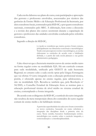 50
Cada escola elaborou seu plano de curso, com participação e aprovação
dos gestores e professores envolvidos, assessorados por técnicos das
gerências de Ensino Médio e de Educação Proﬁssional da Secretaria, por
dois consultores locais, contratados pela SED-SC, e por quatro consultores
nacionais, contratados pelo MEC. A elaboração, bem como a discussão
e a revisão dos planos dos cursos ocorreram durante a capacitação de
gestores e professores das unidades envolvidas conduzida pelos referidos
consultores.
Segundo a direção da SED-SC,
[...] pode-se considerar que muitos pontos foram comuns,
principalmente nas dimensões conceituais e metodológicas.
Tendo estes pressupostos teórico-metodológicos, as escolas
elaboraram os currículos de acordo com a habilitação
deﬁnida, e a partir daí cada escola planejou a sua gestão
administrativo-pedagógica.
Cabe observar que a Secretaria mantém cursos de ensino médio tanto
na forma regular como na modalidade EJA. Há um currículo comum
para cada modalidade, uniﬁcado pela GEECT de cada Secretaria
Regional; no entanto cabe a cada escola optar pela Língua Estrangeira
que vai ofertar. O curso integrado com a educação proﬁssional técnica,
porém, é oferecido apenas no ensino regular, para adolescentes, e
não na modalidade EJA. Ressalta-se também que, pela Resolução no
54/2005, o Conselho Estadual de Educação ﬁxou as normas para a
educação proﬁssional técnica de nível médio no sistema estadual de
ensino, contemplando a forma integrada.
De acordo com os dirigentes da SED-SC, o currículo do curso integrado
não resultou da mera transposição direta dos conteúdos do curso regular
comum de ensino médio e da habilitação técnica:
A partir das especiﬁcidades de cada curso foram construídos
os novos currículos, buscando ter como referência a
integração das disciplinas desde a primeira série do
curso. Nesse sentido, buscamos fundamentação teórico-
metodológica nos estudos sobre o currículo integrado, a
contextualização e a interdisciplinaridade.
 