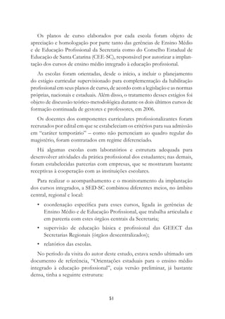 51
Os planos de curso elaborados por cada escola foram objeto de
apreciação e homologação por parte tanto das gerências de Ensino Médio
e de Educação Proﬁssional da Secretaria como do Conselho Estadual de
Educação de Santa Catarina (CEE-SC), responsável por autorizar a implan-
tação dos cursos de ensino médio integrado à educação proﬁssional.
As escolas foram orientadas, desde o início, a incluir o planejamento
do estágio curricular supervisionado para complementação da habilitação
proﬁssional em seus planos de curso, de acordo com a legislação e as normas
próprias, nacionais e estaduais. Além disso, o tratamento desses estágios foi
objeto de discussão teórico-metodológica durante os dois últimos cursos de
formação continuada de gestores e professores, em 2006.
Os docentes dos componentes curriculares proﬁssionalizantes foram
recrutados por edital em que se estabeleciam os critérios para sua admissão
em “caráter temporário” – como não pertenciam ao quadro regular do
magistério, foram contratados em regime diferenciado.
Há algumas escolas com laboratórios e estrutura adequada para
desenvolver atividades da prática proﬁssional dos estudantes; nas demais,
foram estabelecidas parcerias com empresas, que se mostraram bastante
receptivas à cooperação com as instituições escolares.
Para realizar o acompanhamento e o monitoramento da implantação
dos cursos integrados, a SED-SC combinou diferentes meios, no âmbito
central, regional e local:
• coordenação especíﬁca para esses cursos, ligada às gerências de
Ensino Médio e de Educação Proﬁssional, que trabalha articulada e
em parceria com estes órgãos centrais da Secretaria;
• supervisão de educação básica e proﬁssional das GEECT das
Secretarias Regionais (órgãos descentralizados);
• relatórios das escolas.
No período da visita do autor deste estudo, estava sendo ultimado um
documento de referência, “Orientações estaduais para o ensino médio
integrado à educação proﬁssional”, cuja versão preliminar, já bastante
densa, tinha a seguinte estrutura:
 
