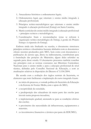 52
1. Antecedentes históricos e ordenamentos legais;
2. Ordenamentos legais que orientam o ensino médio integrado à
educação proﬁssional;
3. Princípios teórico-metodológicos que orientam o ensino médio
integrado à educação proﬁssional (Emiep) em Santa Catarina;
4. Matriz curricular do ensino médio integrado à educação proﬁssional
– princípios teóricos e metodológicos;
5. Considerações ﬁnais e recomendações (estas se referem à
organização teórico-metodológica do Emiep, à gestão do Projeto
Emiep e à expansão do Emiep).
Embora ainda não ﬁnalizado na ocasião, o documento sintetizava
princípios teóricos e doutrinários bastante alinhados com os documentos
oﬁciais recentes produzidos pelo MEC, bem como com documentos e
publicações de autores que, direta ou indiretamente, contribuíram para
a formulação das posições do Ministério, alguns deles referidos na
segunda parte deste estudo. O documento procurava também conciliar
tais princípios com as normas constantes nas Diretrizes Curriculares
Nacionais para o ensino médio e para a educação proﬁssional de nível
técnico, deﬁnidas pelo Conselho Nacional de Educação, e com as
atualizações relativas às disposições do Decreto nº 5.154/2004.
De acordo com a avaliação dos órgãos centrais da Secretaria, os
elementos que mais facilitaram a implantação do curso integrado foram:
• no início do processo, a vontade política do Secretário da Educação
e da Gerente de Ensino Médio, com o apoio do MEC;
• a receptividade da sociedade;
• a predisposição dos educadores da maior parte das escolas para
investir numa proposta inovadora;
• a implementação gradual, atentando-se para as condições efetivas
das escolas;
• o provimento das necessidades de infraestrutura, equipamentos e
materiais;
• os investimentos ﬁnanceiros e técnicos por parte da SEB/MEC;
 
