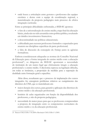 53
• onde houve a articulação entre gestores e professores das equipes
escolares e destas com a equipe de coordenação regional, a
materialização da proposta pedagógica num processo de efetiva
integração curricular.
Entre as principais diﬁculdades enfrentadas, a SED-SC apontou:
• o fato de a universalização do ensino médio, etapa ﬁnal da educação
básica, ainda não ter sido assumida como política pública, resultando
em tímidos investimentos ﬁnanceiros;
• a descontinuidade nas políticas educacionais;
• a diﬁculdade para recrutar professores formados e capacitados para
atuarem nas disciplinas especíﬁcas da parte proﬁssional;
• a falta de discussão da concepção do Emiep junto às agências
formadoras.
Embora considerassem adequadas as normas do Conselho Nacional
de Educação para a forma integrada do ensino médio com a educação
proﬁssional21
, os dirigentes da SED-SC apontaram a necessidade
de instituição de um marco legal que efetivamente integre a educação
proﬁssional e o ensino médio. A dicotomia expressa na legislação diﬁculta,
em todas as instâncias, a proposição de medidas para a superação da
dualidade entre formação geral e especíﬁca.
Além disso, ressaltaram que o processo de implantação dos cursos
integrados fez emergirem problemas relativos ao cumprimento das
diretrizes do CNE, que se materializam em:
• maior duração dos cursos, para garantir a aplicação das diretrizes do
ensino médio e da educação proﬁssional;
• horários de aulas organizados em função da disponibilidade dos
professores, e não da proposta pedagógica;
• necessidade de maior prazo para que os professores compreendam
a proposta de integração entre os componentes curriculares do
ensino médio e os da educação proﬁssional;
21 Parecer CNE/CEB nº 39/2004 e Resolução CNE/CEB nº 1/2005.
 