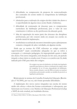 54
• diﬁculdades na compreensão da proposta de contextualização
dos conteúdos do ensino médio às competências da habilitação
proﬁssional;
• obstáculos para a realização de estágios devido à idade dos alunos e
à especiﬁcidade de algumas áreas (como Saúde e Indústria);
• diﬁculdade de contratação de docentes para os componentes
curriculares da habilitação proﬁssional, pois o valor de seus
vencimentos é inferior ao dos professores da educação geral;
• falta de capacitação da maior parte dos docentes das disciplinas
proﬁssionais, por não estarem ainda em atuação nas escolas no
período inicial de implantação;
• insuﬁciênciaouausênciadeencontrossistemáticosparaoplanejamento
conjunto e integrado de aulas e atividades, em algumas escolas.
Ainda que as normas do CNE referentes ao estágio curricular
supervisionado22
sejam consideradas adequadas no que se refere à
concepção e à orientação pedagógica, há impropriedade quanto à idade
dos alunos. Em cursos integrados, com duração de três anos, em período
integral, o aluno inicia os estudos com 14 anos e os conclui com 16, idade
indicada pelo CNE para início dos estágios.
Os estágios nas áreas da Indústria e da Saúde têm legislação
especíﬁca que limita aos alunos a realização de estágios antes
de completar 16 ou 18 anos, dependendo da habilitação.
Nesse sentido, durante o ano de 2006, revisamos as matrizes
curriculares, procurando atender, na medida do possível, as
legislações pertinentes.
Relativamente às normas do Conselho Estadual de Educação (Resolu-
ção nº 54/2005), por sua vez, não foram apontadas diﬁculdades.
A implantação dos novos cursos integrados nas escolas de ensino
médio não afetou a oferta das formas concomitante e subsequente, que
funcionam nos Centros e nos Núcleos de Educação Proﬁssional (Cedup
e NEP) da rede estadual, em localidades diversas.
22 Parecer CNE/CEB nº 35/2003 e Resolução CNE/CEB nº 1/2004.
 