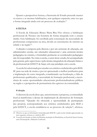 55
Quanto a perspectivas futuras, a Secretaria de Estado pretende manter
os cursos e as mesmas habilitações, sem qualquer expansão, uma vez que
a forma integrada ainda está em processo de avaliação.23
A ESCOLA
A Escola de Educação Básica Maria Rita Flor oferece a habilitação
proﬁssional de Técnico em hotelaria de forma integrada com o ensino
médio. Esta habilitação foi escolhida pela constatação da necessidade de
proﬁssionais competentes na área, devido ao crescimento do turismo na
cidade e na região24
.
A direção é composta pela diretora e por um assistente de educação, um
administrador escolar, um orientador educacional e uma assistente-técnica
pedagógica; no entanto, o formulário pertinente ao coordenador pedagógico
não foi respondido. Na visita à escola, o autor deste estudo, foi acompanhado
pela gerente, pela supervisora e pela técnica integradora da educação básica e
da proﬁssional da GEECT de Itajaí, sob cuja jurisdição está a escola.
A escola foi selecionada por atender aos critérios estabelecidos pela SED-
SC para sua rede de ensino e por ter apresentado a melhor justiﬁcativa para
a implantação do curso integrado, considerando sua localização, a falta de
proﬁssionais qualiﬁcados, a necessidade de formação proﬁssional, a inexis-
tência de outras oportunidades educacionais proﬁssionalizadoras públicas
na região e a perspectiva de permanência dos egressos na comunidade.
A direção
A diretora da escola disse que, anteriormente à proposta, a comunidade
local já manifestara o desejo de implantação de alternativas de formação
proﬁssional. “Quando foi oferecida a oportunidade de participação
[no projeto], correspondendo aos critérios estabelecidos pela SED e
pela GEECT, a escola candidatou-se ao processo de seleção”, aﬁrmou.
23 Observe-se que as informações fornecidas pela SED-SC e pela escola visitada (apresentadas no
item seguinte), referem-se a abril de 2007.
24 A escola está situada no bairro de Bombas, município de Bombinhas, no litoral de Santa Catarina,
entre Florianópolis e Balneário Camboriú.
 