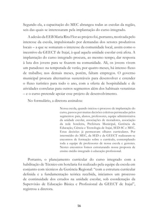 56
Segundo ela, a capacitação do MEC abrangeu todas as escolas da região,
seis das quais se interessaram pela implantação do curso integrado.
A adesão da EEB Maria Rita Flor ao projeto foi, portanto, motivada pelo
interesse da escola, impulsionado por demandas dos setores produtivos
locais – a que se somaram o interesse da comunidade local, assim como o
incentivo da GEECT de Itajaí, à qual aquela unidade escolar está afeta. A
implantação do curso integrado procura, ao mesmo tempo, dar resposta
à luta dos jovens para se ﬁxarem na comunidade. Ali, os jovens vivem
um paradoxo: na temporada de verão, por quatro meses, há intenso ﬂuxo
de trabalho; nos demais meses, porém, faltam empregos. O governo
municipal procura alternativas sustentáveis para desenvolver e estender
o ﬂuxo turístico para todo o ano, com a oferta de hospitalidade e de
atividades correlatas para outros segmentos além dos habituais veranistas
– e o curso pretende apoiar esse projeto de desenvolvimento.
No formulário, a diretora assinalou:
Nossa escola, quando iniciou o processo de implantação do
curso, passou por muitas decisões coletivas permeadas pelos
segmentos: pais, alunos, professores, equipe administrativa
da unidade escolar, associações de moradores, associação
da rede hoteleira, Prefeitura Municipal, Gerência da
Educação, Ciência e Tecnologia de Itajaí, SED-SC e MEC.
Estas decisões já permeavam olhares curriculares. Por
intermédio do MEC, da SED e da GEECT realizaram-se
encontros de formação sobre o currículo, contemplando
toda a equipe de professores de nossa escola e gestores.
Nestes encontros fomos estruturando nossa proposta de
ensino médio integrado à educação proﬁssional.
Portanto, o planejamento curricular do curso integrado com a
habilitação de Técnico em hotelaria foi realizado pela equipe da escola em
conjunto com técnicos da Gerência Regional: “com a estrutura curricular
deﬁnida e a fundamentação teórica recebida, iniciamos um processo
de continuidade dos estudos na unidade escolar, sob coordenação da
Supervisão de Educação Básica e Proﬁssional da GEECT de Itajaí”,
registrou a diretora.
 