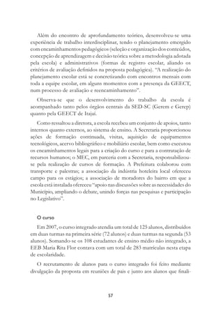 57
Além do encontro de aprofundamento teórico, desenvolveu-se uma
experiência de trabalho interdisciplinar, tendo o planejamento emergido
com encaminhamentos pedagógicos (seleção e organização dos conteúdos,
concepção de aprendizagem e decisão teórica sobre a metodologia adotada
pela escola) e administrativos (formas de registro escolar, aliando os
critérios de avaliação deﬁnidos na proposta pedagógica). “A realização do
planejamento escolar está se concretizando com encontros mensais com
toda a equipe escolar, em alguns momentos com a presença da GEECT,
num processo de avaliação e reencaminhamento”.
Observa-se que o desenvolvimento do trabalho da escola é
acompanhado tanto pelos órgãos centrais da SED-SC (Gerem e Gerep)
quanto pela GEECT de Itajaí.
Como ressaltou a diretora, a escola recebeu um conjunto de apoios, tanto
internos quanto externos, ao sistema de ensino. A Secretaria proporcionou
ações de formação continuada, visitas, aquisição de equipamentos
tecnológicos, acervo bibliográﬁco e mobiliário escolar, bem como executou
os encaminhamentos legais para a criação do curso e para a contratação de
recursos humanos; o MEC, em parceria com a Secretaria, responsabilizou-
se pela realização de cursos de formação. A Prefeitura colaborou com
transporte e palestras; a associação da indústria hoteleira local ofereceu
campo para os estágios; a associação de moradores do bairro em que a
escola está instalada ofereceu “apoio nas discussões sobre as necessidades do
Município, ampliando o debate, unindo forças nas pesquisas e participação
no Legislativo”.
O curso
Em 2007, o curso integrado atendia um total de 125 alunos, distribuídos
em duas turmas na primeira série (72 alunos) e duas turmas na segunda (53
alunos). Somando-se os 108 estudantes de ensino médio não integrado, a
EEB Maria Rita Flor contava com um total de 283 matrículas nesta etapa
de escolaridade.
O recrutamento de alunos para o curso integrado foi feito mediante
divulgação da proposta em reuniões de pais e junto aos alunos que ﬁnali-
 
