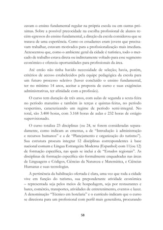 58
zavam o ensino fundamental regular na própria escola ou em outras pró-
ximas. Sobre a possível precocidade na escolha proﬁssional de alunos re-
cém-egressos do ensino fundamental, a direção da escola considerou que se
tratava de uma experiência. Como os estudantes eram jovens que precisa-
vam trabalhar, estavam motivados para a proﬁssionalização mais imediata.
Acrescentou que, como o ambiente geral da cidade é turístico, todo o mer-
cado de trabalho estava direta ou indiretamente voltado para esse segmento
econômico e oferecia oportunidades para proﬁssionais da área.
Até então não tinha havido necessidade de seleção; havia, porém,
critérios de acesso estabelecidos pela equipe pedagógica da escola para
um futuro processo seletivo (haver concluído o ensino fundamental,
ter no mínimo 14 anos, aceitar a proposta de curso e suas exigências
administrativas, ter aﬁnidade com a proﬁssão).
O curso tem duração de três anos, com aulas de segunda a sexta-feira
no período matutino e também às terças e quintas-feiras, no período
vespertino, caracterizando um regime de período semi-integral. No
total, são 3.400 horas, com 3.168 horas de aulas e 232 horas de estágio
supervisionado.
O curso totaliza 23 disciplinas (ou 24, se forem consideradas separa-
damente, como indicam as ementas, a de “Introdução à administração
e recursos humanos” e a de “Planejamento e organização do turismo”).
Sua estrutura procura integrar 12 disciplinas correspondentes à base
nacional comum e Língua Estrangeira Moderna (Espanhol) com 11(ou 12)
de formação especíﬁca, nas quais se inclui a de “Estudos regionais”. As
disciplinas de formação especíﬁca são formalmente enquadradas nas áreas
de Linguagens e Códigos, Ciências da Natureza e Matemática, e Ciências
Humanas e suas tecnologias.
A pertinência da habilitação ofertada é clara, uma vez que toda a cidade
vive em função do turismo, sua preponderante atividade econômica
– representada seja pelos meios de hospedagem, seja por restaurantes e
bares, comércio, transportes, atividades de entretenimento, eventos e lazer.
A denominação “Técnico em hotelaria” e o currículo indicam que o curso
se direciona para um proﬁssional com perﬁl mais generalista, procurando
 