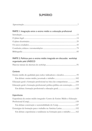 Apresentação...............................................................................................................7
PARTE 1. Integração entre o ensino médio e a educação profissional
Introdução .................................................................................................................13
O plano legal .............................................................................................................14
O plano doutrinário..................................................................................................29
Os casos estudados...................................................................................................45
Conclusão, críticas e recomendações .....................................................................79
Bibliograﬁa ................................................................................................................85
PARTE 2. Políticas para o ensino médio integrado em discussão: workshop
organizado pela UNESCO
Palavras iniciais de abertura do workshop................................................................91
Contexto
Ensino médio de qualidade para todos: indicadores e desaﬁos..........................95
Em debate: ensino médio, juventude e trabalho ...........................................102
Educação geral e formação proﬁssional na ótica das competências................108
Educação geral e formação proﬁssional: política pública em construção.......119
Em debate: formação proﬁssional e educação geral.....................................128
Experiências
Experiência de ensino médio integrado: Centro de Ensino Médio e Educação
Proﬁssional (Cemp)................................................................................................139
Em debate: construção e sustentabilidade do Cemp....................................147
Estratégias de formação para o trabalho na América Latina ............................152
Em debate: experiências e tendências na formação para o trabalho ..........162
SUMÁRIO
 
