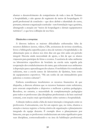 59
abarcar o desenvolvimento de competências de toda a área de Turismo
e hospitalidade, e não apenas do segmento de meios de hospedagem. O
perﬁl proﬁssional de conclusão – que deve deﬁnir a identidade do curso,
portanto, orientar a organização curricular – tem formulação vaga e genérica,
abrangendo a atuação em “meios de hospedagem e demais equipamentos
turísticos”, o que leva à diluição de seu foco.
Obstáculos e conquistas
A diretora indicou as maiores diﬁculdades enfrentadas: falta de
recursos didáticos (textos, vídeos, CDs, assinaturas de revistas cientíﬁcas,
livros e bibliograﬁa especíﬁca para a área de turismo e hospitalidade) e de
alimentação para os alunos nos dois dias em que têm aulas em período
integral. Haveria ainda necessidade de apoio, a ﬁm de que os alunos
viajassem para participar de feiras e eventos. A ausência de salas-ambiente
ou laboratórios especíﬁcos de hotelaria na escola seria suprida pela
cooperação dos estabelecimentos do ramo, que colocaram seus ambientes
à disposição para a aprendizagem dos alunos. O mobiliário foi considerado
suﬁciente, mas a escola carece de laboratório de Química, bem como
de equipamentos esportivos. “Há um sonho de um miniauditório para
palestras e eventos culturais”.
Embora considerasse insuﬁcientes os recursos ﬁnanceiros de que
dispunha, a diretora aﬁrmou que os recursos humanos eram suﬁcientes,
pois estavam empenhados e dispostos a melhorar a prática pedagógica.
Ressaltou, no entanto, a necessidade de complementação pedagógica
para todos os professores (das disciplinas proﬁssionais e da base nacional
comum), com noções mais aprofundadas sobre turismo e hospitalidade.
A direção indicou ainda a falta de maior interação e integração entre os
professores. Curiosamente, este foi um aspecto que, na visita, chamou a
atenção e merece registro: a forma criativa de organização e planejamento
integrado da equipe docente. É exemplo disso o planejamento por
bimestre, em que os professores estabeleceram um tema signiﬁcativo para
suas disciplinas, contextualizando-o na área da habilitação proﬁssional,
 