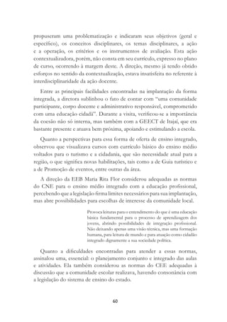 60
propuseram uma problematização e indicaram seus objetivos (geral e
especíﬁco), os conceitos disciplinares, os temas disciplinares, a ação
e a operação, os critérios e os instrumentos de avaliação. Esta ação
contextualizadora, porém, não consta em seu currículo, expresso no plano
de curso, ocorrendo à margem deste. A direção, mesmo já tendo obtido
esforços no sentido da contextualização, estava insatisfeita no referente à
interdisciplinaridade da ação docente.
Entre as principais facilidades encontradas na implantação da forma
integrada, a diretora sublinhou o fato de contar com “uma comunidade
participante, corpo docente e administrativo responsável, comprometido
com uma educação cidadã”. Durante a visita, veriﬁcou-se a importância
da coesão não só interna, mas também com a GEECT de Itajaí, que era
bastante presente e atuava bem próxima, apoiando e estimulando a escola.
Quanto a perspectivas para essa forma de oferta de ensino integrado,
observou que visualizava cursos com currículo básico do ensino médio
voltados para o turismo e a cidadania, que são necessidade atual para a
região, o que signiﬁca novas habilitações, tais como a de Guia turístico e
a de Promoção de eventos, entre outras da área.
A direção da EEB Maria Rita Flor considerou adequadas as normas
do CNE para o ensino médio integrado com a educação proﬁssional,
percebendo que a legislação ﬁrma limites necessários para sua implantação,
mas abre possibilidades para escolhas de interesse da comunidade local.
Provoca leituras para o entendimento do que é uma educação
básica fundamental para o processo de aprendizagem dos
jovens, abrindo possibilidades de integração proﬁssional.
Não deixando apenas uma visão técnica, mas uma formação
humana, para leitura de mundo e para atuação como cidadão
integrado dignamente a sua sociedade política.
Quanto a diﬁculdades encontradas para atender a essas normas,
assinalou uma, essencial: o planejamento conjunto e integrado das aulas
e atividades. Ela também considerou as normas do CEE adequadas à
discussão que a comunidade escolar realizava, havendo consonância com
a legislação do sistema de ensino do estado.
 