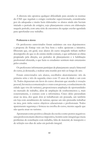 61
A diretora não apontou qualquer diﬁculdade para atender às normas
do CNE que regulam o estágio curricular supervisionado, consideradas
por ela adequadas e muito bem elaboradas: os alunos ainda não haviam
iniciado o período de estágios, cujo planejamento estava em elaboração
naquele período, com uma série de encontros da equipe escolar agendada
para aprofundar esse trabalho.
Professores e alunos
Os professores entrevistados foram unânimes em seus depoimentos:
a proposta do Emiep veio em boa hora e todos apoiavam a iniciativa.
Disseram que, em geral, seus alunos do curso integrado tinham melhor
desempenho do que os do ensino médio comum, o que atribuíam ao clima
propiciado pela direção, aos períodos de planejamento e à habilitação
proﬁssional oferecida, o que fazia os estudantes sentirem mais entusiasmo
pelos estudos.
Os professores informaram participar de planejamento anual e bimestral
do curso, já destacado, e realizar uma reunião por mês ao longo do ano.
Foram entrevistados seis alunos, escolhidos aleatoriamente: três da
primeira série e três da segunda; cinco com 15 anos de idade e um com
16. Todos depuseram em favor do curso: disseram que atendia à vocação
pessoal, favorecia a comunicação e o trato com pessoas, o conhecimento da
cidade (que vive do turismo), proporcionava ampliação de oportunidades
no mercado de trabalho, além de ampliação de conhecimentos e, mais
concretamente, o contato com a informática. Cinco deles pretendiam
atuar na área, dos quais dois já trabalhavam em pousada, um também
em loja com atendimento de turistas; apenas um não pretendia trabalhar
na área, pois tinha outros objetivos educacionais e proﬁssionais. Todos
aparentaram segurança e ﬁrmeza na escolha do curso, mesmo aquele que
não queria atuar no turismo.
Apontaram como positiva a direção da escola e como pontos negativos:
uma professora muito diretiva e impositiva, horário semi-integral que trazia
problemas de conciliação com trabalho, falta de material, de transporte e
de refeição nos dias de aulas em período integral.
 