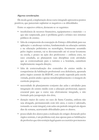 62
Algumas considerações
De modo geral, a implantação desse curso integrado apresentou pontos
positivos, que pareceram suplantar os negativos e as diﬁculdades.
Entre os aspectos críticos, destacam-se os seguintes:
• insuﬁciência de recursos ﬁnanceiros, equipamentos e materiais – o
que não surpreende, pois é problema geral e crônico nos sistemas
públicos de ensino;
• falta de compreensão da concepção do Emiep e diﬁculdade para sua
aplicação: o arcabouço teórico, fundamentado na educação unitária
e na educação politécnica ou tecnológica, fortemente assumido
pelos órgãos centrais, vai se desvanecendo até só ecoar levemente
na escola, e pouco na ação dos professores – embora estes, no
caso estudado, ao planejarem suas disciplinas com atividades
que as contextualizam para o turismo e a hotelaria, caminhem
implicitamente naquela direção;
• falta de contextualização dos conteúdos do ensino médio às
competências da habilitação proﬁssional: essa deﬁciência, apontada
pelos órgãos centrais da SED-SC, está sendo superada pela escola
visitada, porém ainda e apenas intradisciplinarmente e à margem do
currículo proposto;
• necessidade de planejamento conjunto das aulas e atividades para
integração do ensino médio com a educação proﬁssional, aspecto
essencial para que o curso seja efetivamente integrado, e não
formado pela justaposição dos dois;
• duração maior do curso: no caso de Santa Catarina, embora não
seja alongado, permanecendo com três anos, o curso é adensado,
tornando-se semi-integral, com aulas em período integral em alguns
dias da semana, acarretando diﬁculdades para os alunos;
• pouca idade dos alunos para a realização de estágio: destacado pelos
órgãos centrais, é um problema real, mas apenas para as habilitações
de proﬁssões que têm restrição legal quanto ao exercício por menores
 