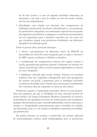 63
de 18 anos (como é o caso de algumas atividades industriais, na
mineração e em toda a área de saúde); no caso da escola visitada,
não há esse impedimento;
• diﬁculdades com relação aos docentes dos componentes da
habilitação proﬁssional: vão desde a identiﬁcação e o recrutamento
de proﬁssionais adequados, sua contratação especial fora do quadro
do magistério (sem direitos e vantagens, e com menor remuneração),
até sua capacitação para a docência especíﬁca em um curso em
que compõem equipe com professores habilitados nas diferentes
disciplinas de educação geral.
Entre os pontos altos, merecem destaque:
• o efetivo convencimento de diferentes níveis da SED-SC da
necessidade de oferta do curso integrado, para os quais o incentivo
do MEC apenas conﬁrmou e facilitou a iniciativa;
• a verticalização do compromisso comum, dos órgãos centrais à
escola, passando pela gerência regional e chegando até mesmo aos
alunos, fazendo que todos os níveis estejam empenhados no sucesso
do curso integrado;
• a habilitação ofertada pela escola visitada, Técnico em hotelaria
(embora com foco especíﬁco enfraquecido pela forte perspectiva
do turismo em geral), é pertinente, pois as principais atividades
econômicas da cidade estão voltadas para a área e para o atendimento
dos visitantes, além de responder ao interesse dos alunos.
Finalmente, quanto à organização curricular, observa-se que prepon-
dera uma proposta em que as disciplinas da base nacional comum do
ensino médio e de Língua Estrangeira Moderna (Espanhol) só formal e
nominalmente são agrupadas em áreas de conhecimento; não transparece
qualquer direcionamento para a interdisciplinaridade, menos ainda para o
turismo e a hospitalidade, particularmente, para a hotelaria; na verdade,
são dissociadas entre si e em relação às disciplinas especíﬁcas da habilita-
ção proﬁssional.
Na prática docente, no entanto, é promovido um esforço adicional
de contextualização, embora ainda intradisciplinar, pois os professores
 