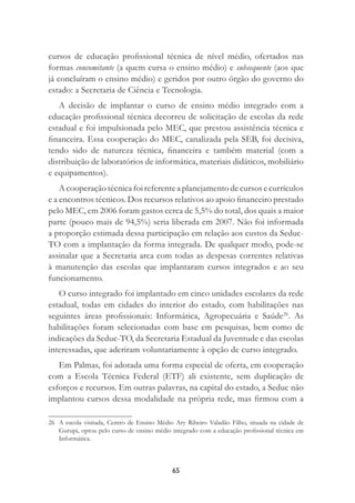 65
cursos de educação proﬁssional técnica de nível médio, ofertados nas
formas concomitante (a quem cursa o ensino médio) e subsequente (aos que
já concluíram o ensino médio) e geridos por outro órgão do governo do
estado: a Secretaria de Ciência e Tecnologia.
A decisão de implantar o curso de ensino médio integrado com a
educação proﬁssional técnica decorreu de solicitação de escolas da rede
estadual e foi impulsionada pelo MEC, que prestou assistência técnica e
ﬁnanceira. Essa cooperação do MEC, canalizada pela SEB, foi decisiva,
tendo sido de natureza técnica, ﬁnanceira e também material (com a
distribuição de laboratórios de informática, materiais didáticos, mobiliário
e equipamentos).
A cooperação técnica foi referente a planejamento de cursos e currículos
e a encontros técnicos. Dos recursos relativos ao apoio ﬁnanceiro prestado
pelo MEC, em 2006 foram gastos cerca de 5,5% do total, dos quais a maior
parte (pouco mais de 94,5%) seria liberada em 2007. Não foi informada
a proporção estimada dessa participação em relação aos custos da Seduc-
TO com a implantação da forma integrada. De qualquer modo, pode-se
assinalar que a Secretaria arca com todas as despesas correntes relativas
à manutenção das escolas que implantaram cursos integrados e ao seu
funcionamento.
O curso integrado foi implantado em cinco unidades escolares da rede
estadual, todas em cidades do interior do estado, com habilitações nas
seguintes áreas proﬁssionais: Informática, Agropecuária e Saúde26
. As
habilitações foram selecionadas com base em pesquisas, bem como de
indicações da Seduc-TO, da Secretaria Estadual da Juventude e das escolas
interessadas, que aderiram voluntariamente à opção de curso integrado.
Em Palmas, foi adotada uma forma especial de oferta, em cooperação
com a Escola Técnica Federal (ETF) ali existente, sem duplicação de
esforços e recursos. Em outras palavras, na capital do estado, a Seduc não
implantou cursos dessa modalidade na própria rede, mas ﬁrmou com a
26 A escola visitada, Centro de Ensino Médio Ary Ribeiro Valadão Filho, situada na cidade de
Gurupi, optou pelo curso de ensino médio integrado com a educação proﬁssional técnica em
Informática.
 