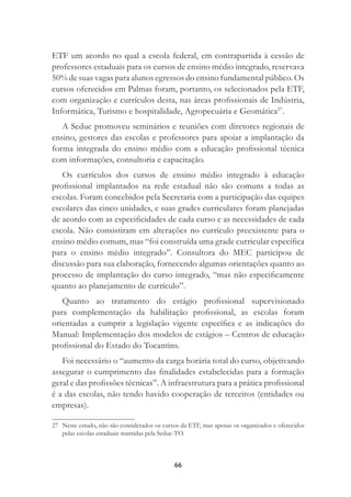66
ETF um acordo no qual a escola federal, em contrapartida à cessão de
professores estaduais para os cursos de ensino médio integrado, reservava
50% de suas vagas para alunos egressos do ensino fundamental público. Os
cursos oferecidos em Palmas foram, portanto, os selecionados pela ETF,
com organização e currículos desta, nas áreas proﬁssionais de Indústria,
Informática, Turismo e hospitalidade, Agropecuária e Geomática27
.
A Seduc promoveu seminários e reuniões com diretores regionais de
ensino, gestores das escolas e professores para apoiar a implantação da
forma integrada do ensino médio com a educação proﬁssional técnica
com informações, consultoria e capacitação.
Os currículos dos cursos de ensino médio integrado à educação
proﬁssional implantados na rede estadual não são comuns a todas as
escolas. Foram concebidos pela Secretaria com a participação das equipes
escolares das cinco unidades, e suas grades curriculares foram planejadas
de acordo com as especiﬁcidades de cada curso e as necessidades de cada
escola. Não consistiram em alterações no currículo preexistente para o
ensino médio comum, mas “foi construída uma grade curricular especíﬁca
para o ensino médio integrado”. Consultora do MEC participou de
discussão para sua elaboração, fornecendo algumas orientações quanto ao
processo de implantação do curso integrado, “mas não especiﬁcamente
quanto ao planejamento de currículo”.
Quanto ao tratamento do estágio proﬁssional supervisionado
para complementação da habilitação proﬁssional, as escolas foram
orientadas a cumprir a legislação vigente especíﬁca e as indicações do
Manual: Implementação dos modelos de estágios – Centros de educação
proﬁssional do Estado do Tocantins.
Foi necessário o “aumento da carga horária total do curso, objetivando
assegurar o cumprimento das ﬁnalidades estabelecidas para a formação
geral e das proﬁssões técnicas”. A infraestrutura para a prática proﬁssional
é a das escolas, não tendo havido cooperação de terceiros (entidades ou
empresas).
27 Neste estudo, não são considerados os cursos da ETF, mas apenas os organizados e oferecidos
pelas escolas estaduais mantidas pela Seduc-TO.
 