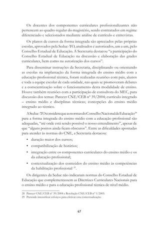 67
Os docentes dos componentes curriculares proﬁssionalizantes não
pertencem ao quadro regular do magistério, sendo contratados em regime
diferenciado e selecionados mediante análise de currículo e entrevistas.
Os planos de cursos da forma integrada são apreciados pelas próprias
escolas, aprovados pela Seduc-TO, analisados e autorizados, um a um, pelo
Conselho Estadual de Educação. A Secretaria destacou “a participação do
Conselho Estadual de Educação na discussão e elaboração das grades
curriculares, bem como na autorização dos cursos”.
Para disseminar instruções da Secretaria, disciplinando ou orientando
as escolas na implantação da forma integrada do ensino médio com a
educação proﬁssional técnica, foram realizadas reuniões com pais, alunos
e toda a equipe escolar de cada unidade, nas quais se promoveram debates
e a conscientização sobre o funcionamento desta modalidade de ensino.
Houve também reuniões com a participação de consultora do MEC, para
discussão dos temas: Parecer CNE/CEB nº 39/2004; currículo integrado
– ensino médio e disciplinas técnicas; concepções do ensino médio
integrado ao técnico.
ASeduc-TOconsideraqueasnormasdoConselhoNacionaldeEducação28
para a forma integrada do ensino médio com a educação proﬁssional são
adequadas, “até onde está sendo possível o nosso entendimento”, apesar de
que “alguns pontos ainda ﬁcam obscuros”. Entre as diﬁculdades apontadas
para atender às normas do CNE, a Secretaria destacou:
• duração maior dos cursos;
• compatibilização de horários;
• integração entre os componentes curriculares do ensino médio e os
da educação proﬁssional;
• contextualização dos conteúdos do ensino médio às competências
da habilitação proﬁssional 29
.
Os dirigentes da Seduc não indicaram normas do Conselho Estadual de
Educação que complementassem as Diretrizes Curriculares Nacionais para
o ensino médio e para a educação proﬁssional técnica de nível médio.
28 Parecer CNE/CEB nº 39/2004 e Resolução CNE/CEB nº 1/2005.
29 Pretende intensiﬁcar esforços para efetivar esta contextualização.
 