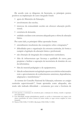 68
De acordo com os dirigentes da Secretaria, os principais pontos
positivos na implantação do curso integrado foram:
• apoio do Ministério da Educação;
• envolvimento das escolas;
• interesse da comunidade escolar em oferecer educação profis-
sional;
• existência de demanda;
• unidades escolares com estrutura adequada para a oferta de educação
básica.
Por outro lado, as principais falhas apontadas foram:
• entendimento insuﬁciente das concepções sobre a integração;30
• diﬁculdades para a organização da estrutura curricular, de forma a
cumprir a legislação da educação básica e proﬁssional;
• não obtenção de integração dos componentes curriculares;
• falta de infraestrutura que favoreça a qualidade do curso, para
propiciar e facilitar a superação da inexistência de domínio do uso
da informática;
• falta de material pedagógico e de equipamentos;
• faltadeesclarecimentonalegislaçãoquantoaoscritériosrelacionados
com o aproveitamento de conhecimentos anteriores, dependências,
adaptações e transferências.31
As normas do Conselho Nacional de Educação, referentes ao estágio
curricular supervisionado32
, foram apontadas como adequadas, não
tendo sido indicada diﬁculdade – certamente por estar a Gerência de
30 Está prevista a contratação de consultoria para a realização de oﬁcinas, visando à superação
dessa diﬁculdade.
31 Esta diﬁculdade emergiu principalmente quando as escolas se interessaram em ocupar, com
alunos transferidos de cursos comuns de ensino médio, as vagas ociosas surgidas no curso
integrado.
32 Parecer CNE/CEB nº 35/2003 e Resolução CNE/CEB nº 1/2004.
 