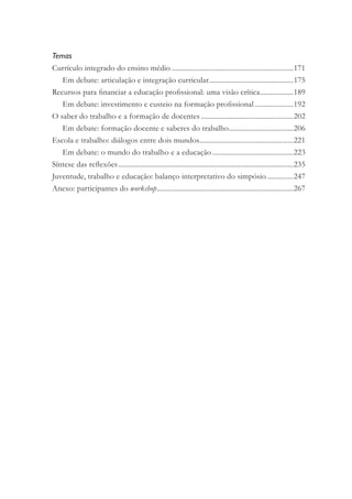 Temas
Currículo integrado do ensino médio ..................................................................171
Em debate: articulação e integração curricular..............................................175
Recursos para ﬁnanciar a educação proﬁssional: uma visão crítica..................189
Em debate: investimento e custeio na formação proﬁssional.....................192
O saber do trabalho e a formação de docentes ..................................................202
Em debate: formação docente e saberes do trabalho...................................206
Escola e trabalho: diálogos entre dois mundos...................................................221
Em debate: o mundo do trabalho e a educação............................................223
Síntese das reﬂexões...............................................................................................235
Juventude, trabalho e educação: balanço interpretativo do simpósio ..............247
Anexo: participantes do workshop..........................................................................267
 