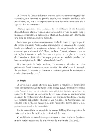 70
A direção do Centro informou que sua adesão ao curso integrado foi
voluntária, por interesse da própria escola, mas também, motivada pela
Secretaria e, até, por já ter experiência anterior de curso semelhante sob a
égide da Lei nº 5.692/1971.
Atendeu igualmente às necessidades da comunidade local e às demandas
de candidatos a alunos, visando à preparação dos jovens da região para o
mercado de trabalho. A decisão pela oferta da habilitação em Informática
teve base na necessidade deste mercado.
Informou que o planejamento do currículo do curso teve participação
da escola, mediante “estudo das necessidades do mercado de trabalho
local, preenchendo as exigências mínimas de carga horária do núcleo
comum e parte diversiﬁcada”. Teve, também, “participação em todas as
alterações feitas no currículo dos cursos regulares e nos planos de cursos
de educação proﬁssional técnica que partiram da unidade escolar com
base nas exigências do MEC e da realidade local”.
Recebeu apoio da Seduc mediante “orientações e devidas correções
para o bom funcionamento do curso técnico”. Do MEC, o apoio recebido
foi mediante “consultas via internet e telefone quando da montagem e
credenciamento do curso”.
A direção
A diretora do Centro aﬁrmou que, quanto a recursos, os ﬁnanceiros
eram suﬁcientes para as despesas do dia a dia; e que, no momento, contava
com “quadro estável; no entanto, nos próximos semestres, devido ao
aumento do número de disciplinas, haverá necessidade de complementar
o quadro de professores”. Os docentes dos componentes de Informática
são bastante capacitados (bacharéis em Ciências da Computação) no
entanto sem formação pedagógica, com “contratos temporários”, fora,
portanto, do quadro do magistério.
Havia necessidade de aquisição de acervo bibliográﬁco especíﬁco de
Informática, área da habilitação proﬁssional do curso.
O mobiliário era o suﬁciente para manter o curso em bom funciona-
mento, porém necessitava de um projetor de multimídia (data show).
 