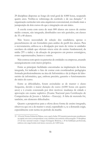 72
29 disciplinas dispostas ao longo do total geral de 4.000 horas, ocupando
quatro anos. Veriﬁca-se sobrecarga do currículo e de sua duração.35
A
organização curricular tem uma arquitetura convencional, revelando mais a
justaposição de dois cursos do que a integração em um único.
A escola conta com cerca de mais 800 alunos em cursos de ensino
médio comum, não integrado, distribuídos nos três períodos, em classes
de 35 a 40 alunos.
Não houve necessidade de seleção dos candidatos, apenas o
preenchimento de um formulário para análise do perﬁl dos alunos. Para
o recrutamento, utilizou-se a divulgação por meio de visitas às unidades
escolares da cidade que ofertam oitava série do ensino fundamental, da
mídia (TV e rádio) e da aﬁxação de prospectos em pontos estratégicos,
como supermercados, bancos e outros.
Não contou com apoio ou parcerias de entidades ou empresas, atuando
autarquicamente com meios próprios.
Entre as principais facilidades encontradas na implantação da forma
integrada, foi indicado o fato de contar com coordenadora pedagógica
formada proﬁssionalmente na área de Informática e de já dispor de labo-
ratório de informática, que, embora precário, garantiu o funcionamento
do início do curso.
Entre as diﬁculdades, foram assinaladas as de manter o aluno
frequente, devido à maior duração do curso (4.000 horas em quatro
anos) e à evasão constatada por dois motivos: mudança de cidade e
aprovação em exame supletivo (Exame Nacional para Certiﬁcação de
Competências de Jovens e Adultos – Encceja). A falta de merenda foi,
também, um elemento diﬁcultador.
Quanto a perspectivas para a oferta dessa forma de ensino integrado,
observou que era a de manter o atual, expandindo-o, se a demanda exigir,
especialmente com turma no período da manhã.
35 A Escola Técnica Federal de Palmas, com a qual a Seduc-TO mantém parceria para atendimento
na capital, tem curso correspondente a este, também com currículo sobrecarregado: 33 disciplinas
(13 da base nacional comum e Língua Estrangeira Moderna, e 20 da habilitação proﬁssional),
embora com carga horária total menos excessiva, de 3.600 horas.
 