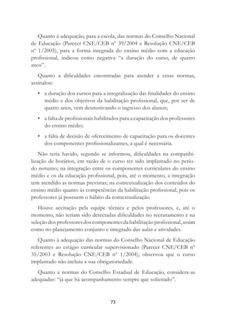 73
Quanto à adequação, para a escola, das normas do Conselho Nacional
de Educação (Parecer CNE/CEB nº 39/2004 e Resolução CNE/CEB
nº 1/2005), para a forma integrada do ensino médio com a educação
proﬁssional, indicou como negativa “a duração do curso, de quatro
anos”.
Quanto a diﬁculdades encontradas para atender a essas normas,
assinalou:
• a duração dos cursos para a integralização das ﬁnalidades do ensino
médio e dos objetivos da habilitação proﬁssional, que, por ser de
quatro anos, vem desmotivando o ingresso dos alunos;
• a falta de proﬁssionais habilitados para a capacitação dos professores
do ensino médio;
• a falta de decisão de oferecimento de capacitação para os docentes
dos componentes proﬁssionalizantes, a qual é necessária.
Não teria havido, segundo se informou, diﬁculdades na compatibi-
lização de horários, em razão de o curso ter sido implantado no perío-
do noturno; na integração entre os componentes curriculares do ensino
médio e os da educação proﬁssional, pois, até o momento, a integração
tem atendido as normas previstas; na contextualização dos conteúdos do
ensino médio quanto às competências da habilitação proﬁssional, pois os
professores já possuem o hábito da contextualização.
Houve aceitação pela equipe técnica e pelos professores, e, até o
momento, não teriam sido detectadas diﬁculdades no recrutamento e na
seleçãodosprofessoresdoscomponentesdahabilitaçãoproﬁssional,assim
como no planejamento conjunto e integrado das aulas e atividades.
Quanto à adequação das normas do Conselho Nacional de Educação
referentes ao estágio curricular supervisionado (Parecer CNE/CEB nº
35/2003 e Resolução CNE/CEB nº 1/2004), observou que o curso
implantado não incluiu a sua obrigatoriedade.
Quanto a normas do Conselho Estadual de Educação, considera-as
adequadas: “já que há acompanhamento sempre que solicitado”.
 